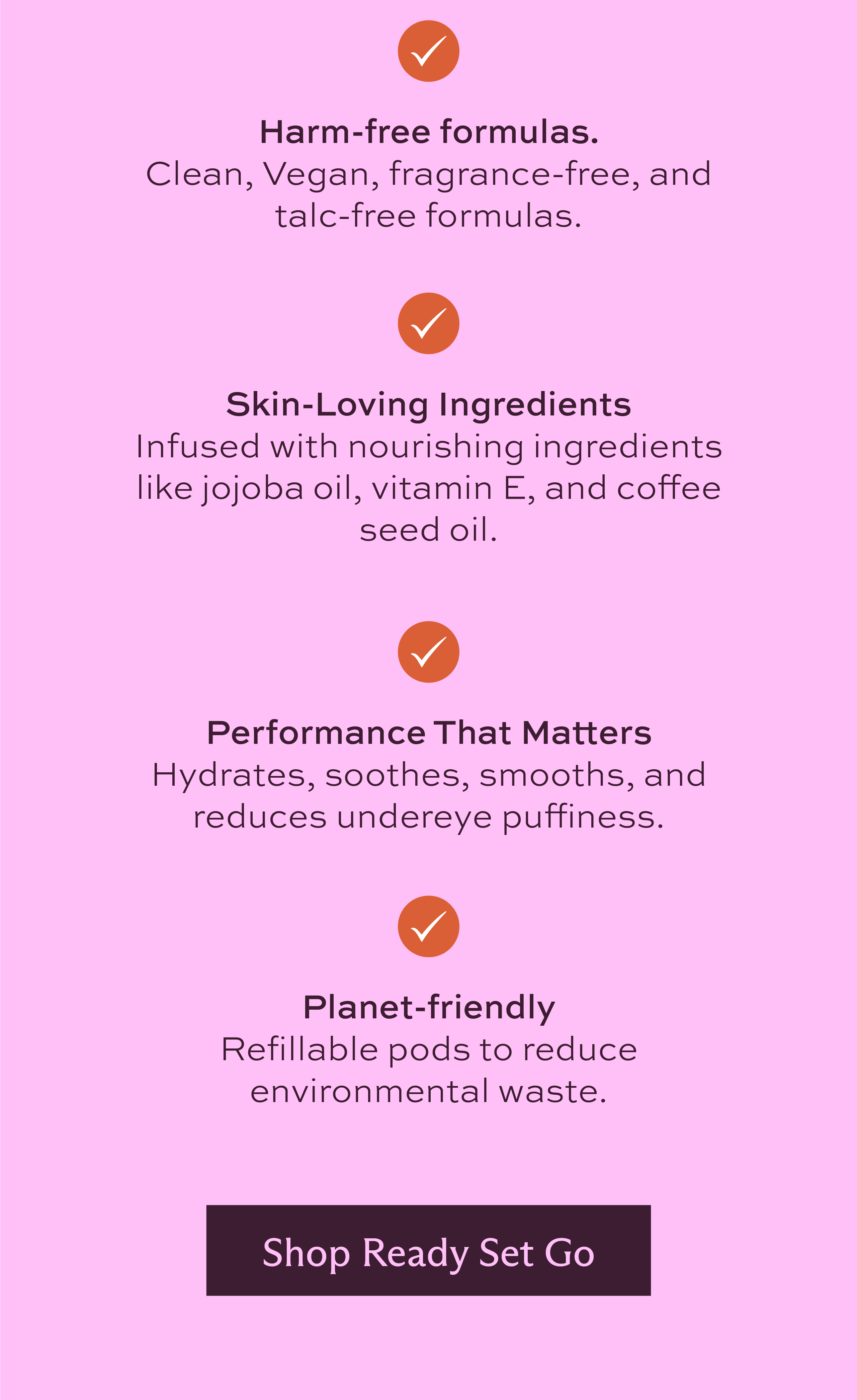 Harm-free formulas. Clean, Vegan, fragrance-free, and talc-free formulas. Skin-Loving Ingredients. Infused with nourishing ingredients like jojoba oil, Vitamin E, and coffee seed oil. Performance that matters. Hydrates, soothes, smooths, and reduces undereye puffiness. Planet-friendly. Refillable pods to reduce environmental waste. [ Shop Ready Set Go ]