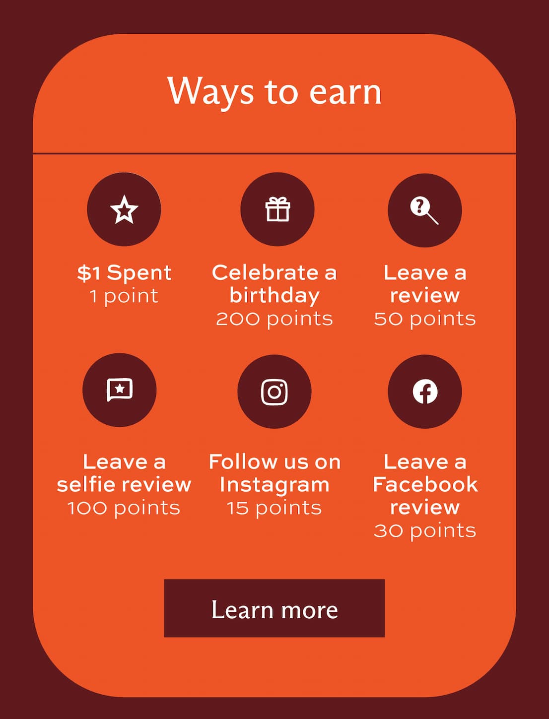 Ways to earn: $1 spent = 1 point, Celebrate a birthday = 200 points, Leave a review = 50 points, Leave a selfie review = 100 points, Follow us on Instagram = 15 points, and leave a Facebook review = 30 points. [ Learn more [