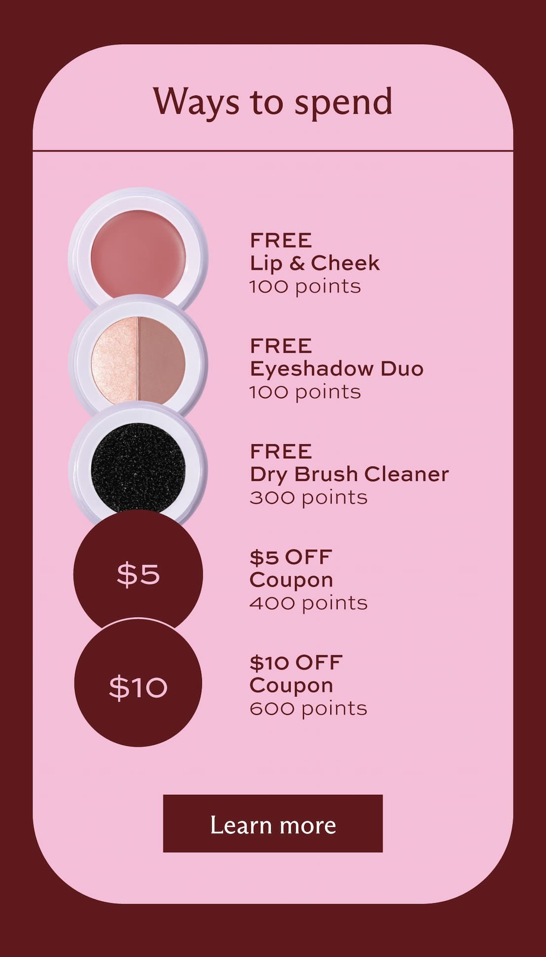 Ways to spend: get a free Lip & Cheek with 100 points, get a free eyeshadow duo with 100 points, get a free dry brush cleaner with 300 points, get a $5 off coupon with 400 points, and get a $10 off coupon with 600 points. [ Learn more ]