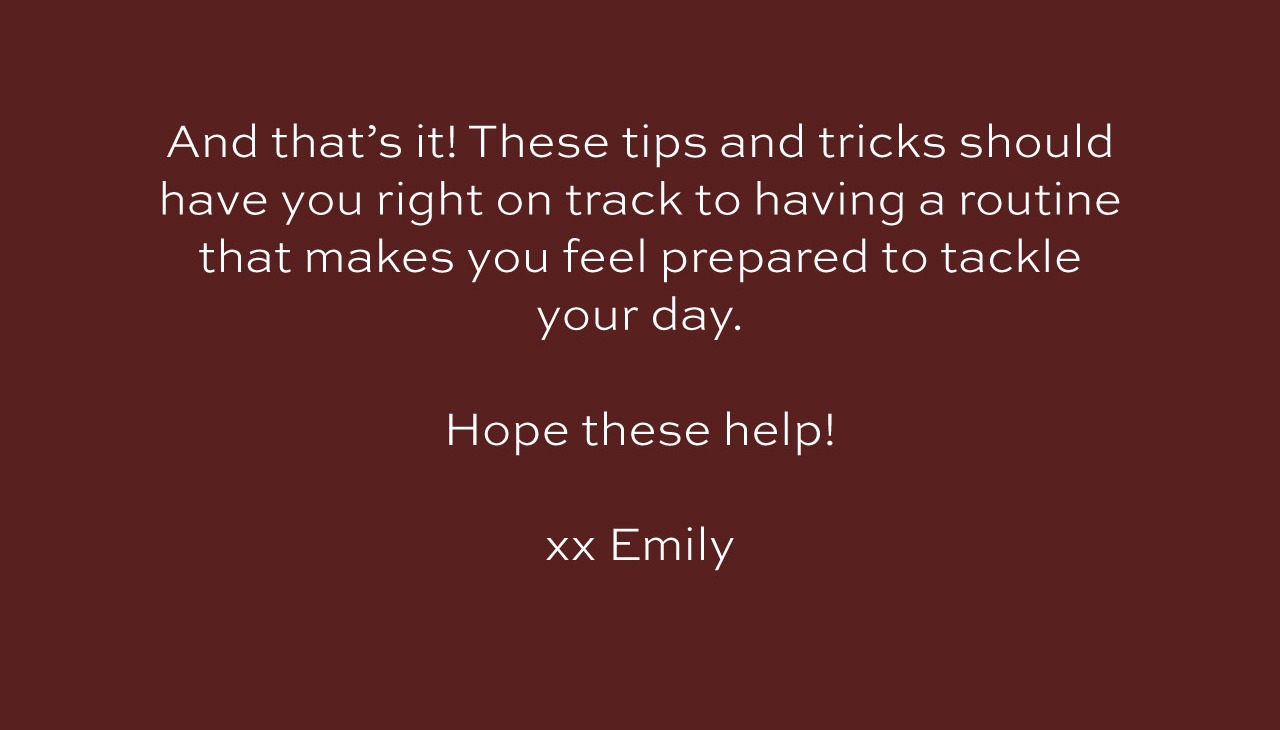 And that's it! These tips and tricks should have you right on track to having a routine that makes you feel prepared to tackle your day. Hope these help! xx Emily