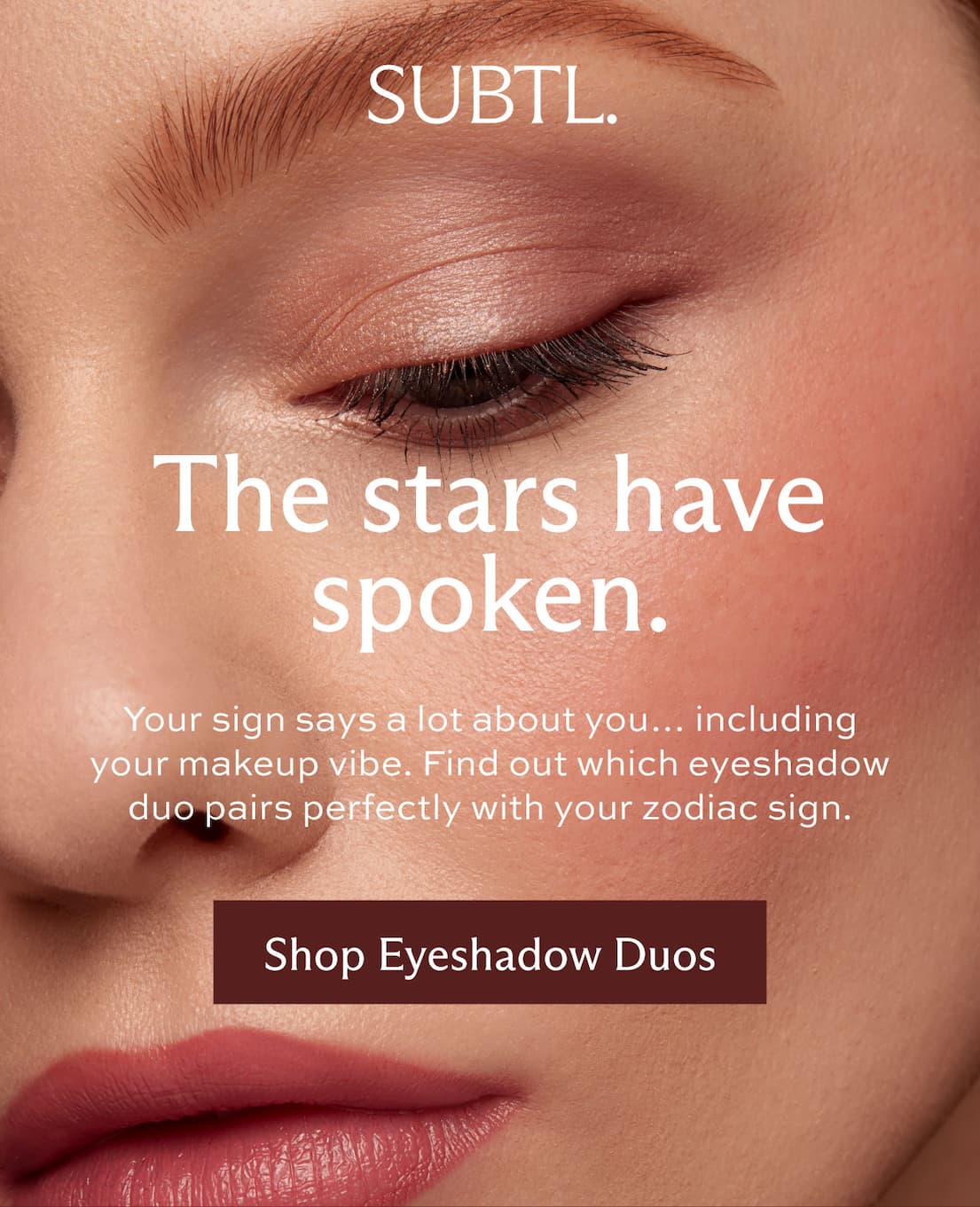 SUBTL. The stars have spoken. Your sign says a lot about you...including your makeup vibe. Find out which eyeshadow duo pairs perfectly with your zodiac sign. [ Shop now ]