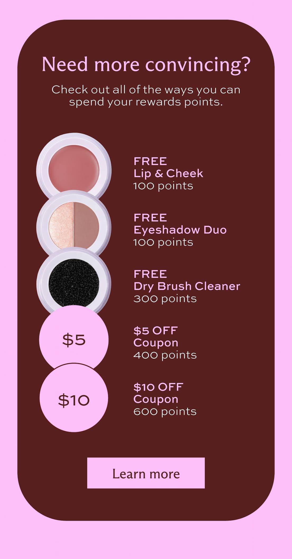 Need more convincing? Check out all of the ways you can spend your rewards points. Free Lip & Cheek for 100 points. Free Eyeshadow Duo for 100 points. Free Dry Brush Cleaner for 300 points. $5 Off coupon for 400 points. $10 Off coupon for 600 points