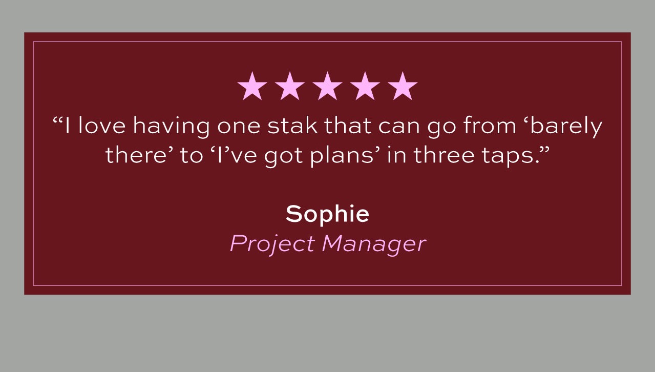 Five stars. I love having one stak that can go from "barely there" to "I've got plans" in three taps." Sophie Project Manager