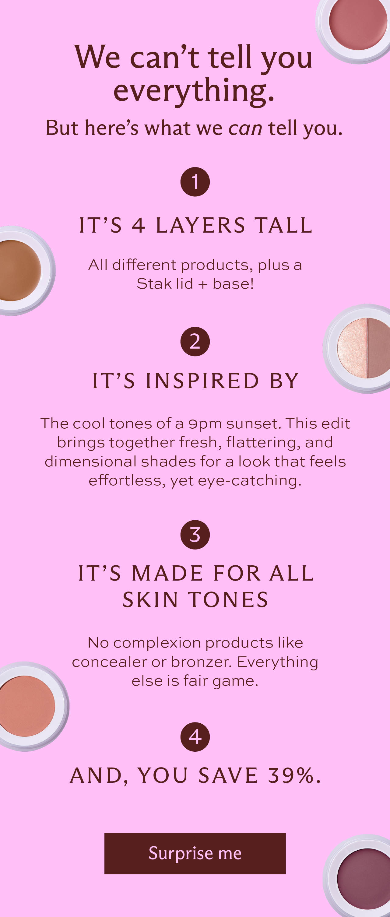 We can't tell you everything. But here's what we can tell you. It's 4 layers tall. All different products, plus a Stak lid + base! It's inspired by the cool tones of a 9PM sunset. This edit brings together fresh, flattering, and dimensional shades for a look that feels effortless, yet eye-catching. It's made for all skin tones. No complexion products like concealer or bronzer. Everything else is fair game. And, you save 39%. [ Surprise me ]