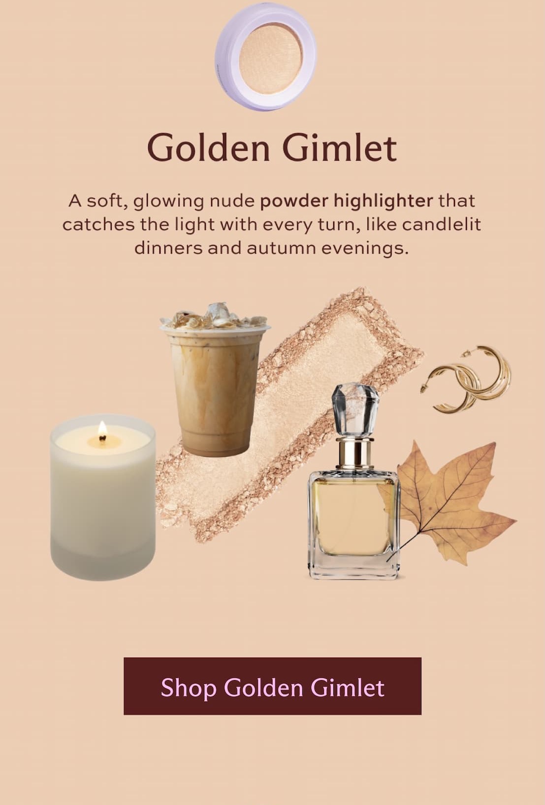 Golden Gimlet. A soft, glowing nude powder highlighter that catches the light with every turn, like candlelit dinners and autumn evenings.