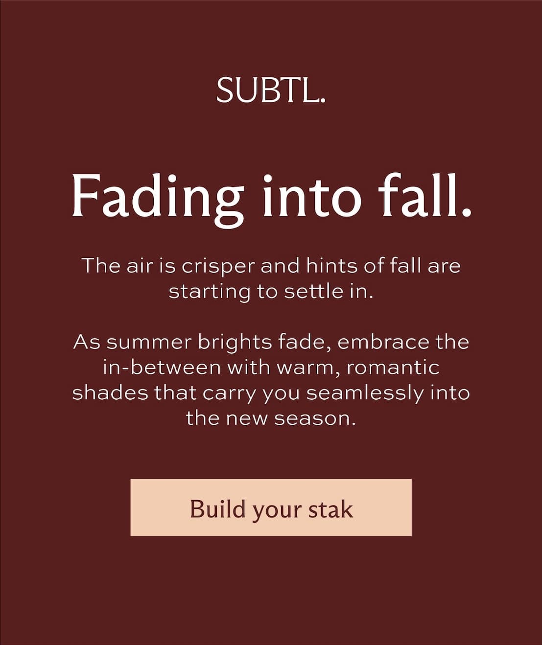 Fading into fall. The air is crisper and hints of fall are starting to settle in. As summer brights fade, embrace the in-between with warm, romantic shades that carry you seamlessly into the new season. [ Build your stak ]