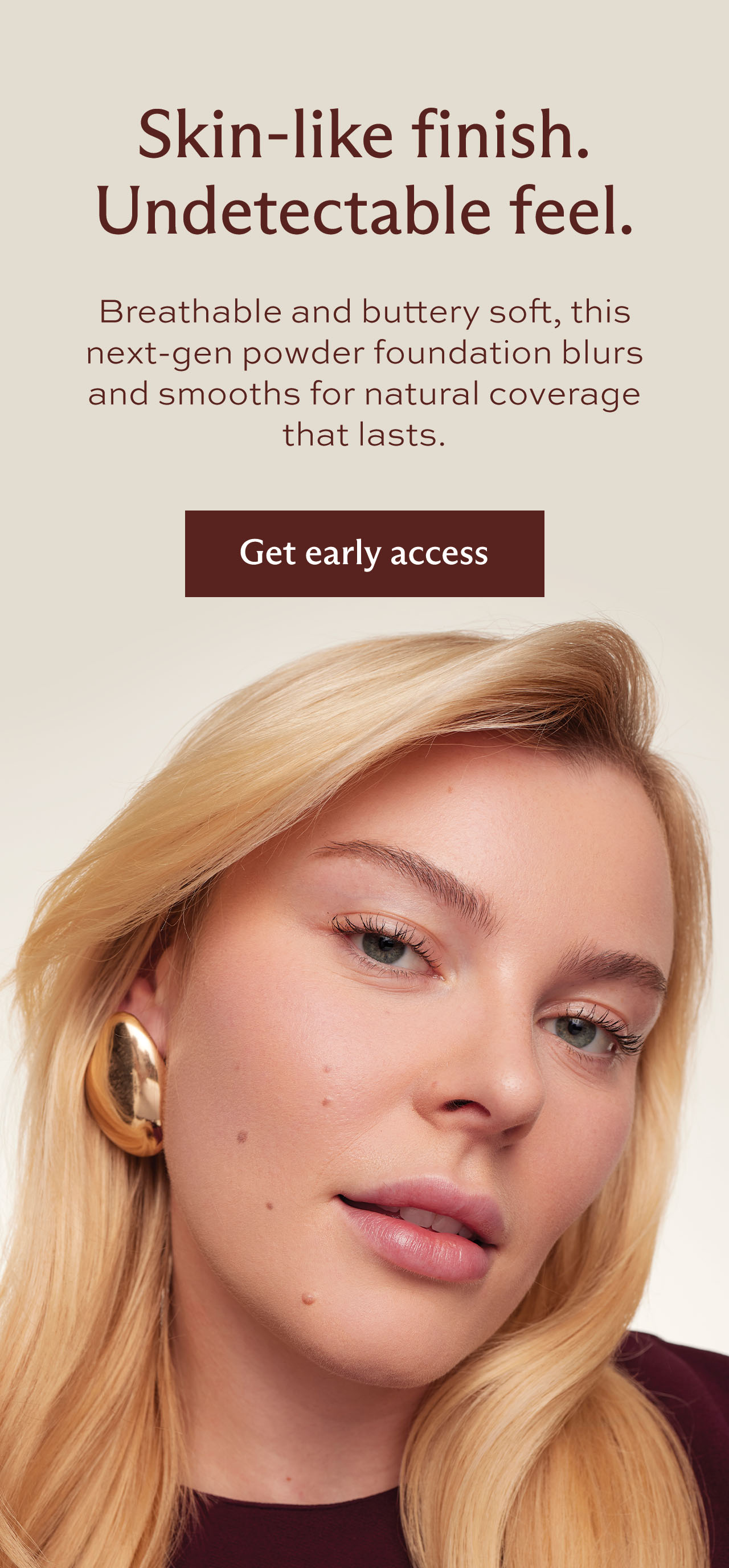 Skin-like finish. Undetectable feel. Breathable and buttery soft, this next-gen powder blurs and smooths for natural coverage that lasts.   This flexible formula melts into skin for a finish that feels like nothing and looks like you. [ Get early access ]