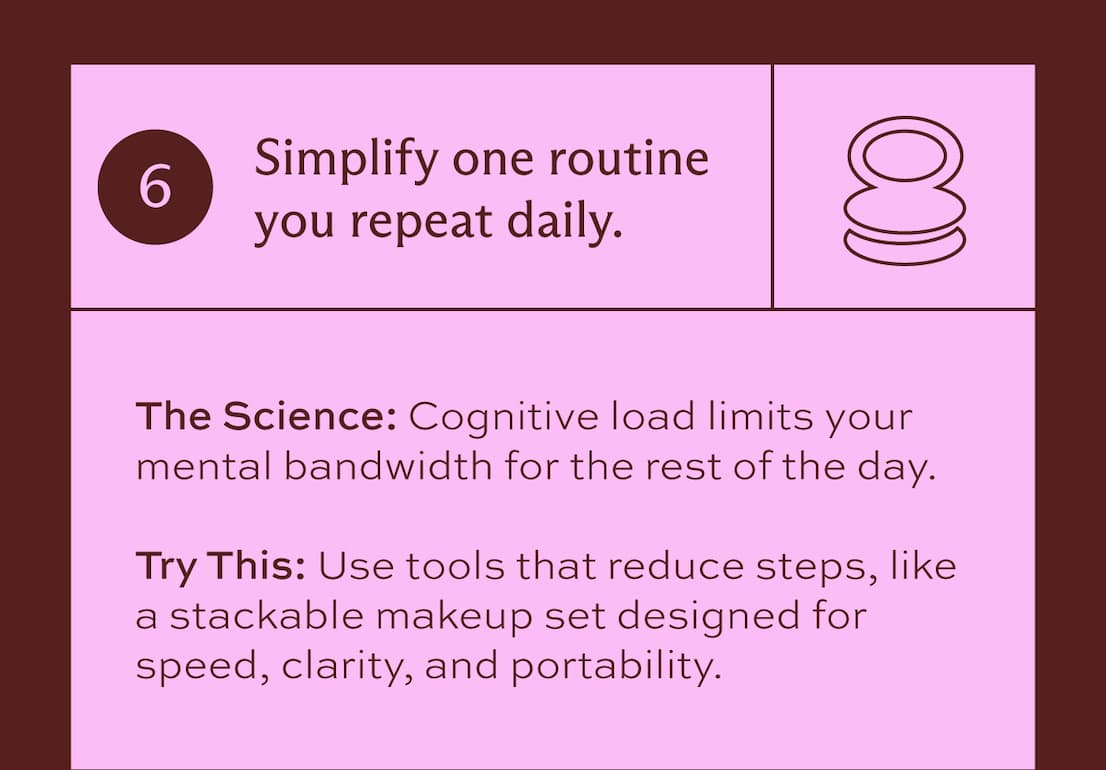 6. Simplify one routine you repeat daily. The science: cognitive load limits your mental bandwidth for the rest of the day. Try this: Use tools that reduce steps, like a stackable makeup set designed for speed, clarity, and portability.