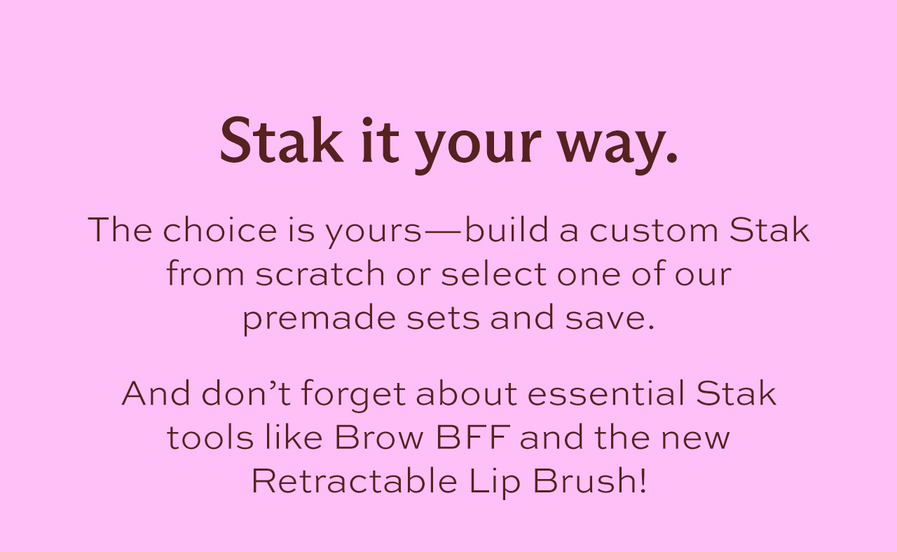 Stak it your way. The choice is yours—build a custom Stak from scratch or select one of our premade sets and save.   And don't forget about essential Stak tools like Brow BFF and the new Retractable Lip Brush!