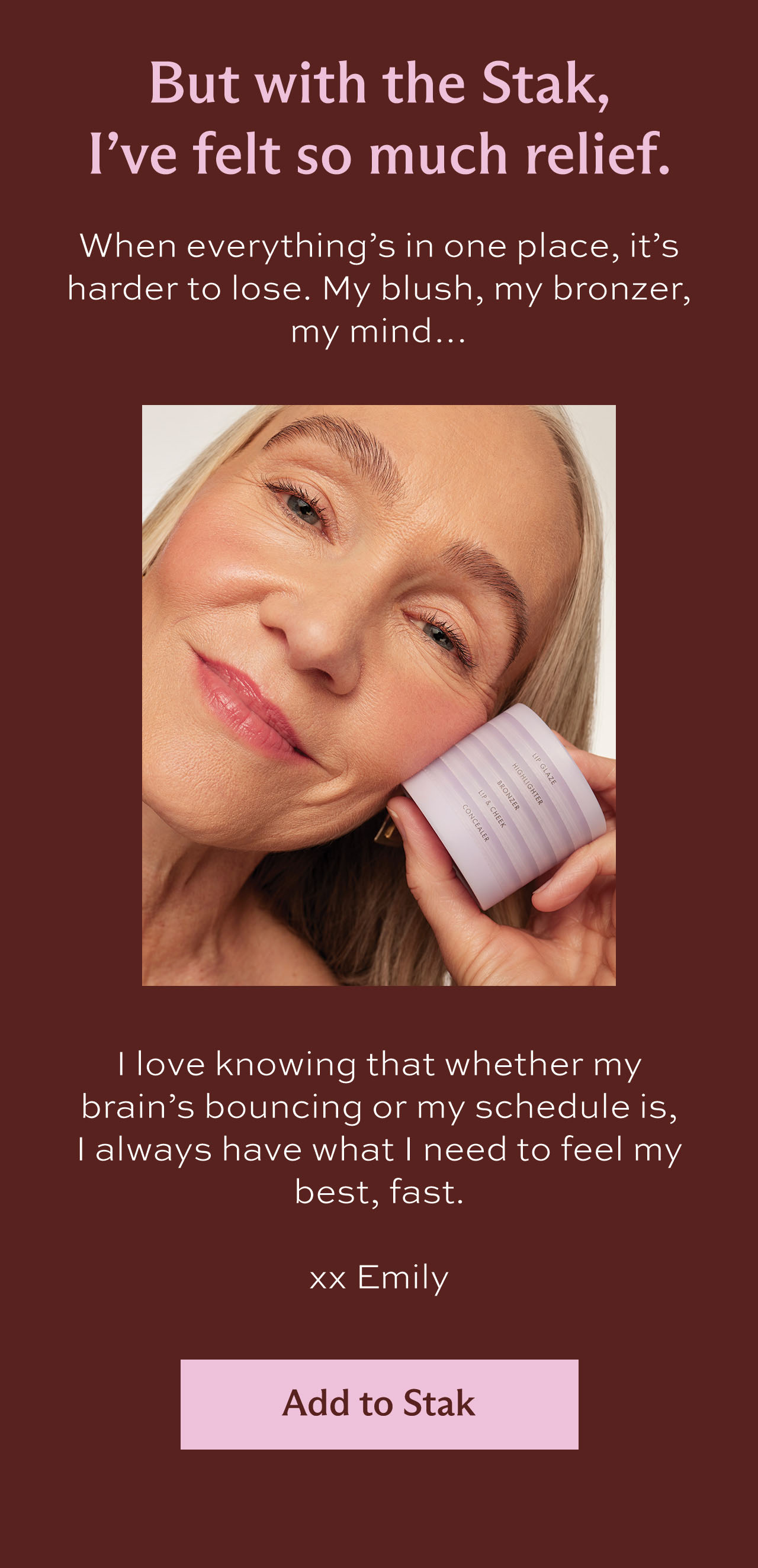 But with the Stak, I've felt so much relief. When everything's in one place, it's harder to lose. My blush, my bronzer, my mind… I love knowing that whether my brain's bouncing or my schedule is, I always have what I need to feel my best, fast.   xx Emily [ Add to Stak ]