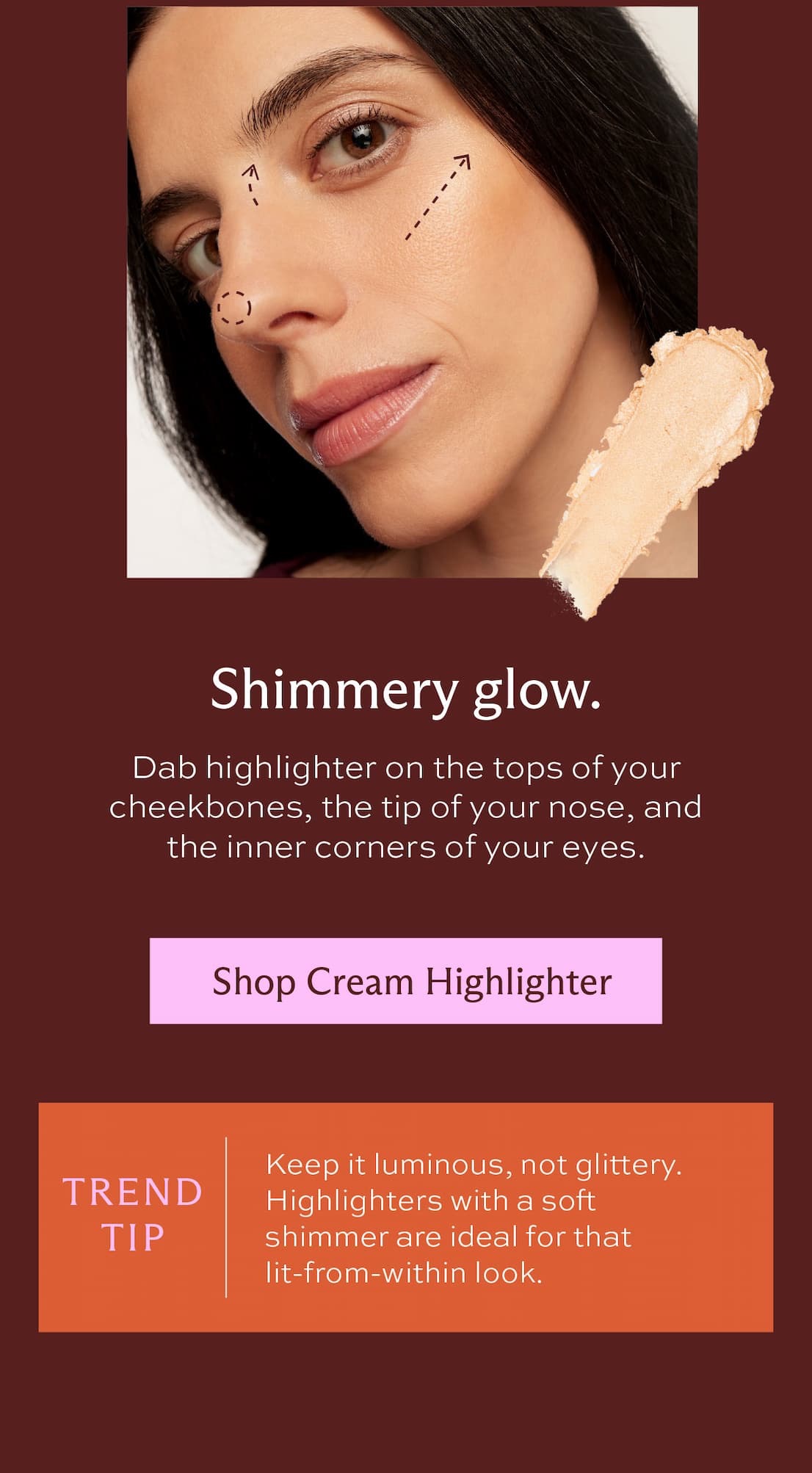 Shimmery glow. Dab highlighter on the tops of your cheekbones, the tip of your nose, and the inner corners of your eyes. [ Shop Cream Highlighter ] Trend tip: Keep it luminous, not glittery. Highlighters with a soft shimmer are ideal for that lit-from-within look.