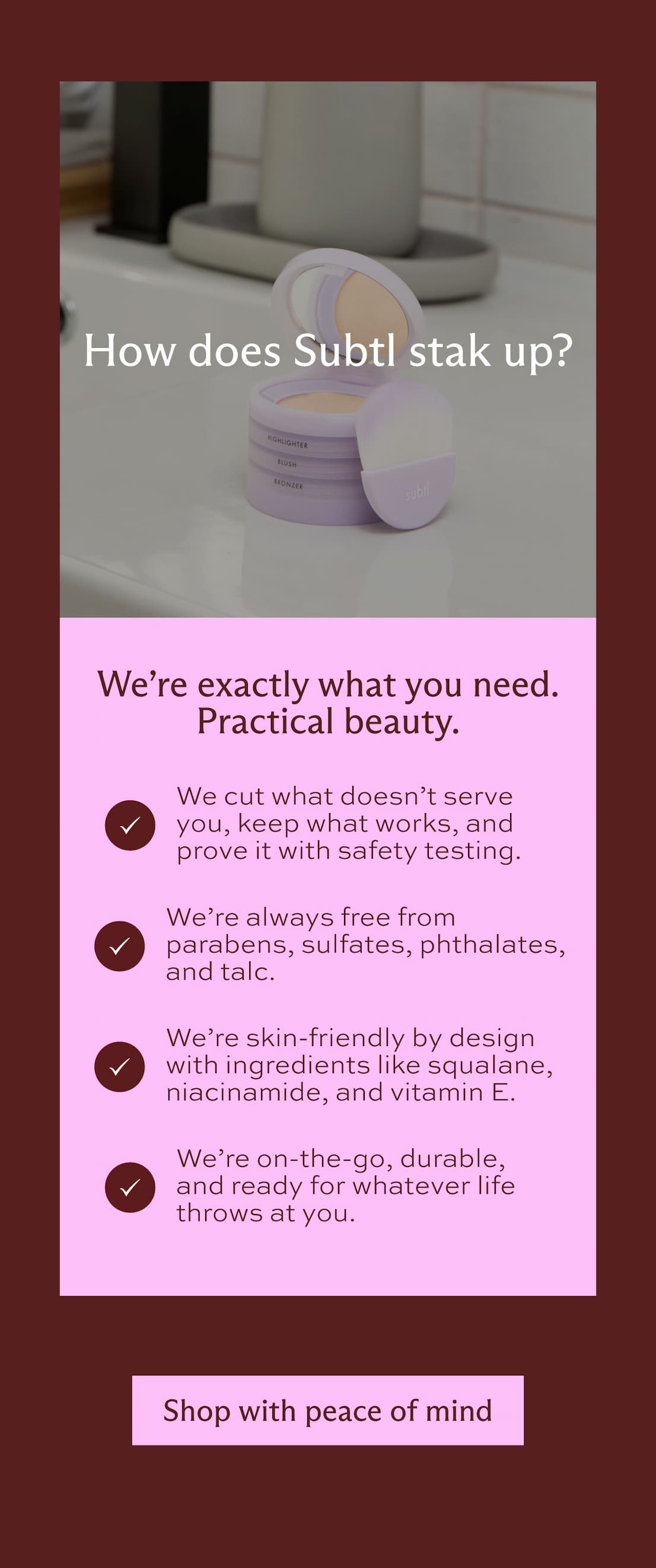 How does Subtl stak up? We're exactly what you need. Practical beauty. We cut what doesn't serve you, keep what works, and prove it with safety testing. We're always free from parabens, sulfates, phthalates, and talc. We're skin-friendly by design  with ingredients like squalane, niacinamide, and vitamin E. We're on-the-go, durable, and ready for whatever life throws at you. [ Shop with peace of mind ]