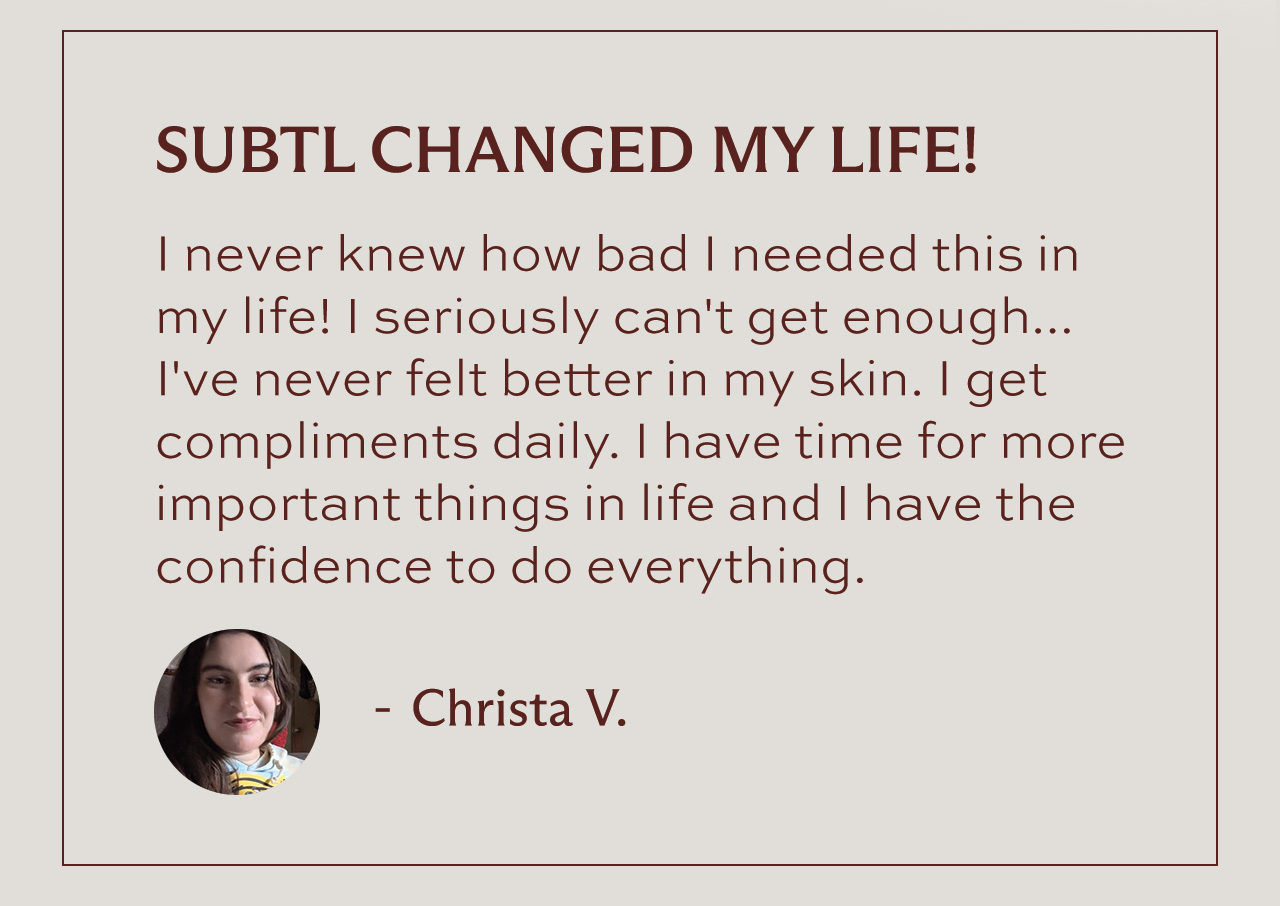 "SUBTL CHANGED MY LIFE! I never knew how bad I needed this in my life! I seriously can't get enough... I've never felt better in my skin. I get compliments daily. I have time for more important things in life and I have the confidence to do everything." - Christa V.
