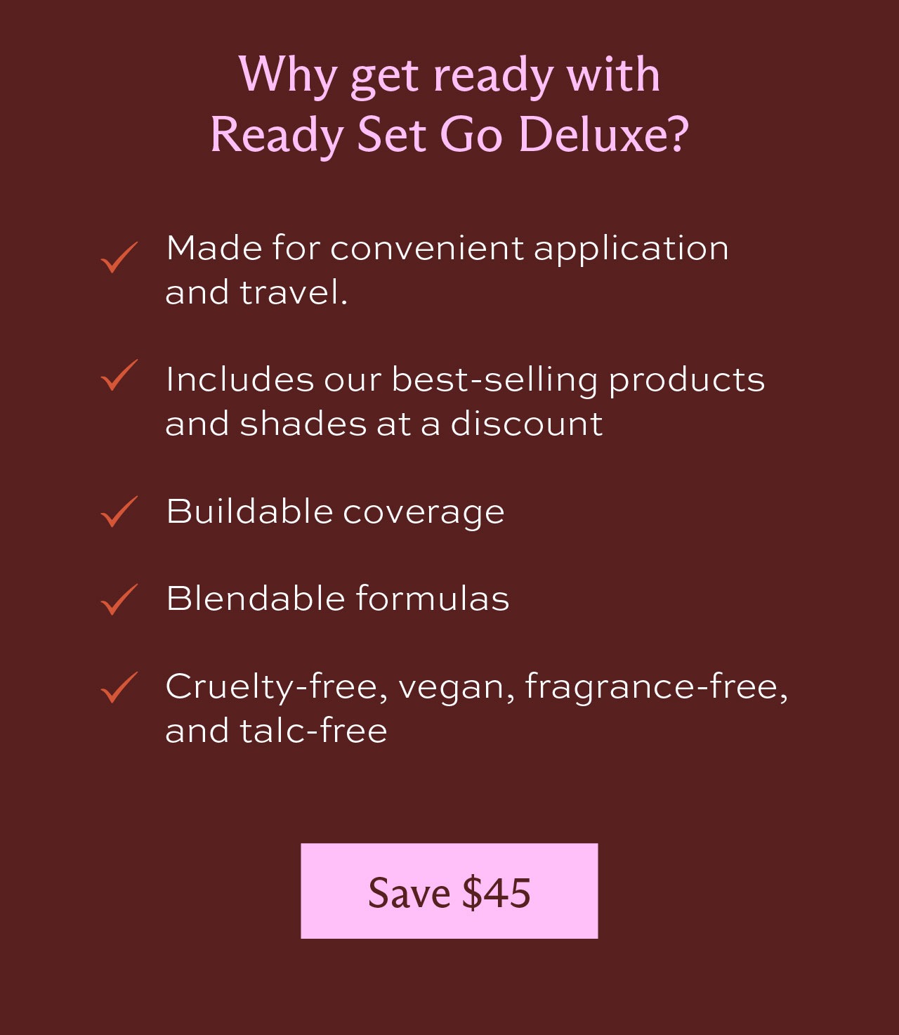Why get ready with Ready set go deluxe? It's made for convenient application and travel. It includes our best-selling products and shades at a discount. Buildable coverage. Blendable formulas. Cruelty-free, vegan, fragrance-free, and talc-free. [Save $65]