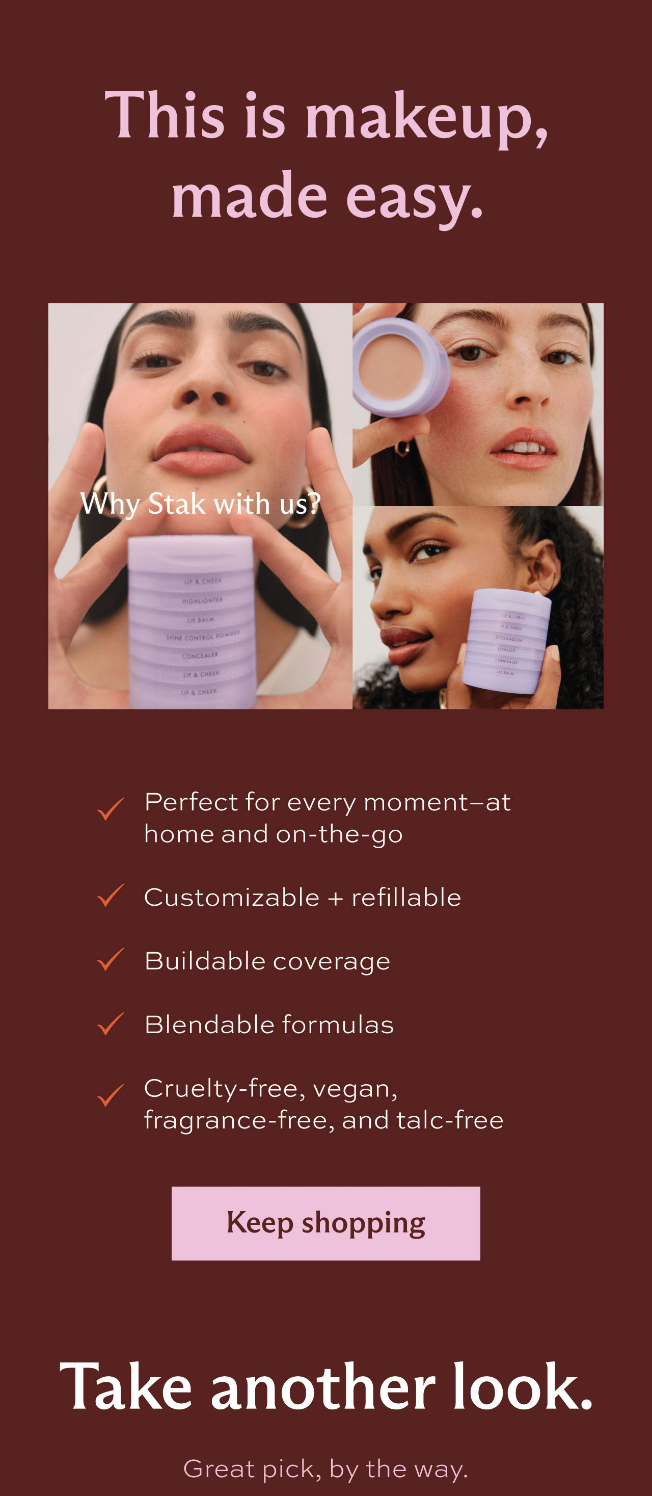 This is makeup, made easy. Why Stak with us? • Perfect for every moment-at home and on-the-go • Customizable + refillable • Buildable coverage • Blendable formulas • Cruelty-free, vegan, fragrance-free, and talc-free. Take another look. Great pick, by the way: