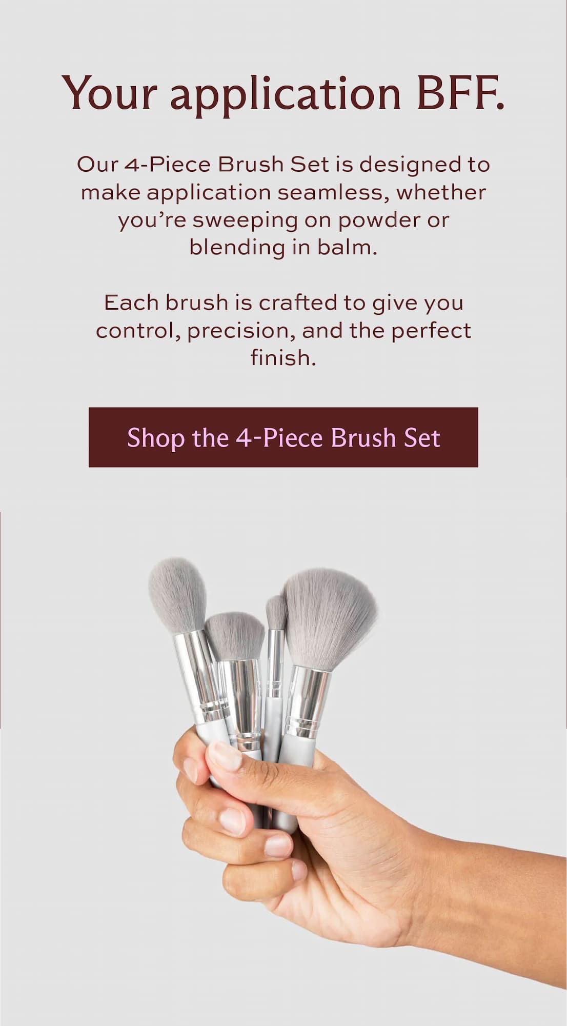 Your application BFF. Our 4-Piece Brush Set is designed to make application seamless, whether you're sweeping on powder or blending in balm.   Each brush is crafted to give you control, precision, and the perfect finish. [ Shop the 4-Piece Brush Set ]