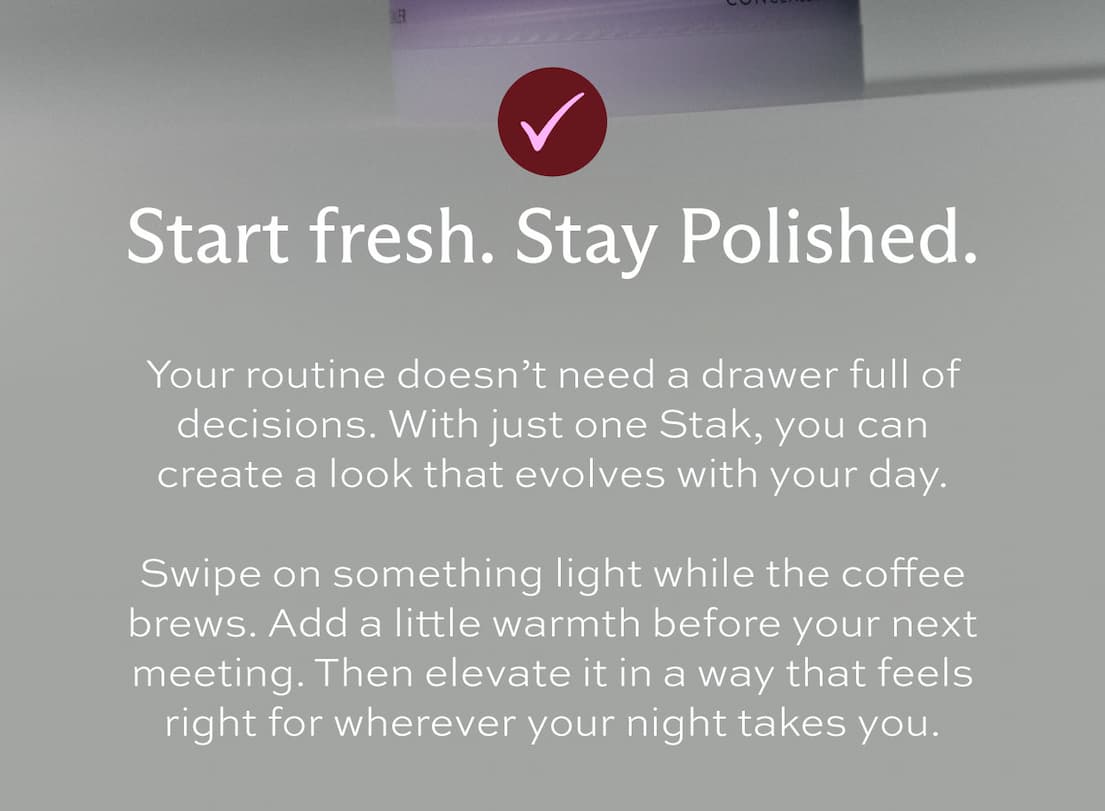 Checkmark icon. Start fresh. Stay polished. Your routine doesn't need a drawer full of decisions. With just one Stak, you can create a look that evolves with your day.  Swipe on something light while the coffee brews. Add a little warmth before your next meeting. Then elevate it in a way that feels right for wherever your night takes you. 
