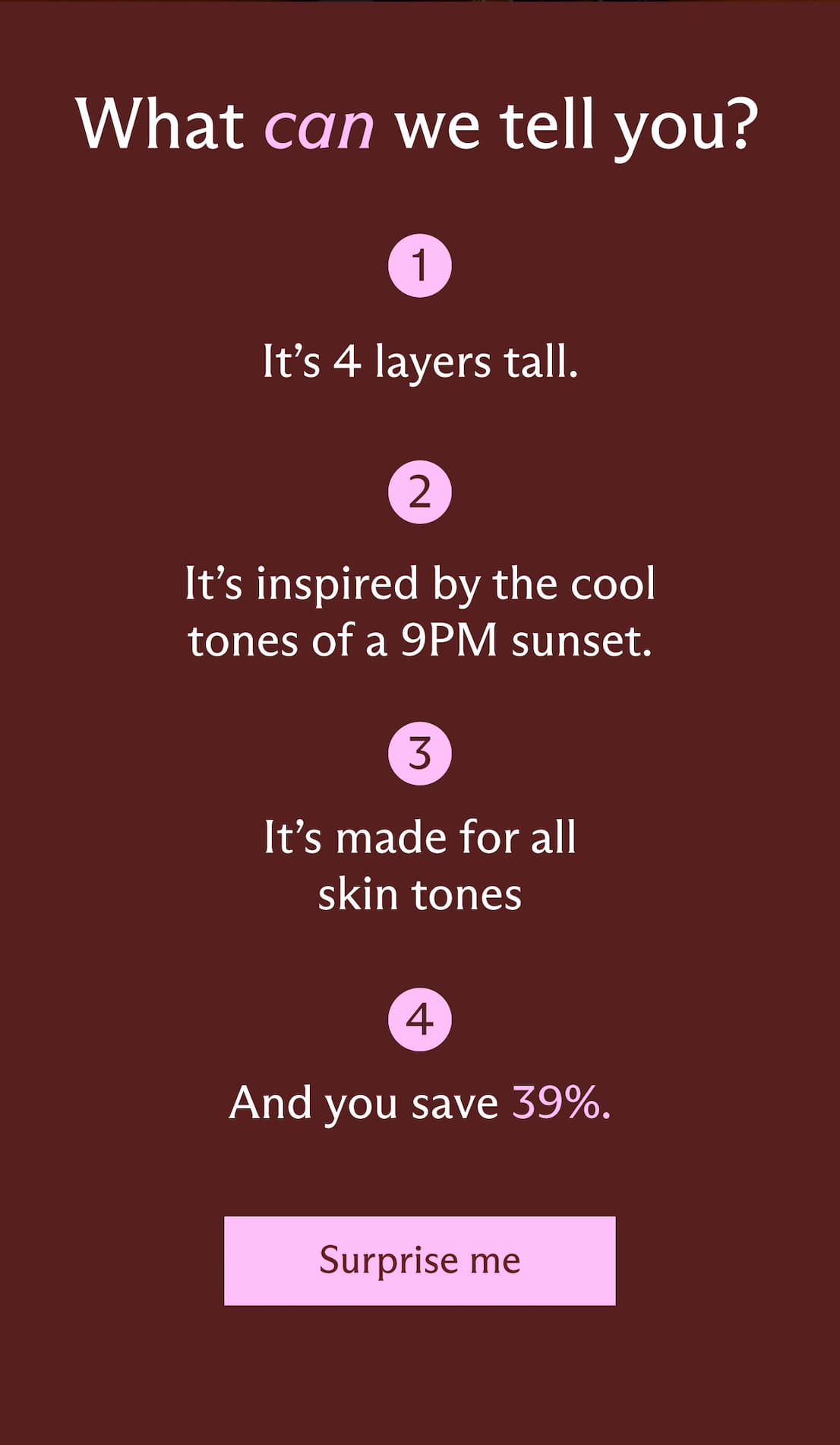 What can we tell you? It's 4 layers tall. All different products, plus a Stak lid + base! It's inspired by the cool tones of a 9PM sunset. This edit brings together fresh, flattering, and dimensional shades for a look that feels effortless, yet eye-catching. It's made for all skin tones. No complexion products like concealer or bronzer. Everything else is fair game. And, you save 39%. [ Surprise me ]