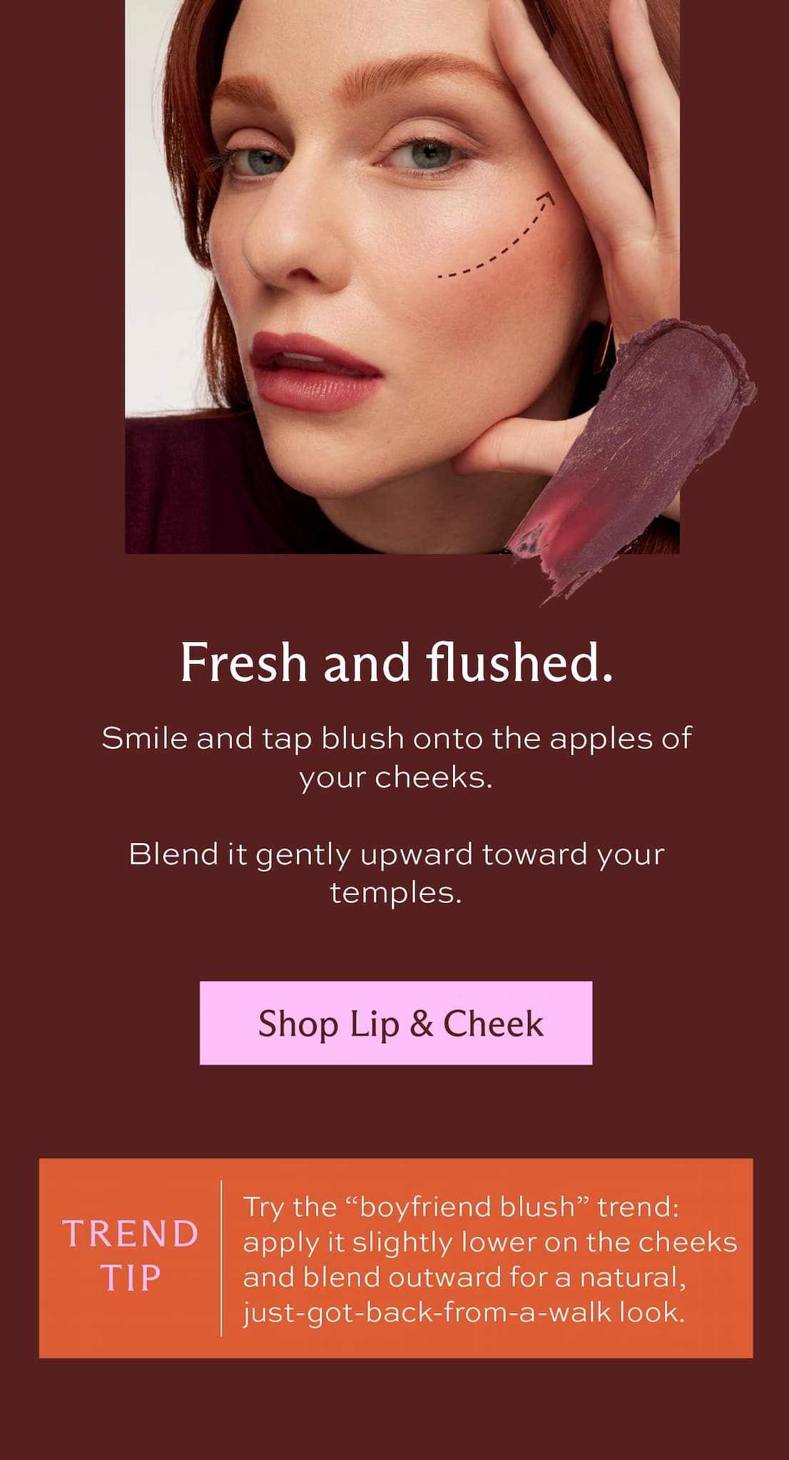 Fresh and flushed. Smile and tap blush onto the apples of your cheeks. Blend it gently upward toward your temples. [ Shop Lip & Cheek ] Trend tip: Try the "boyfriend blush" trend: apply it slightly lower on the cheeks and blend outward for a natural, just-got-back-from-a-walk look.