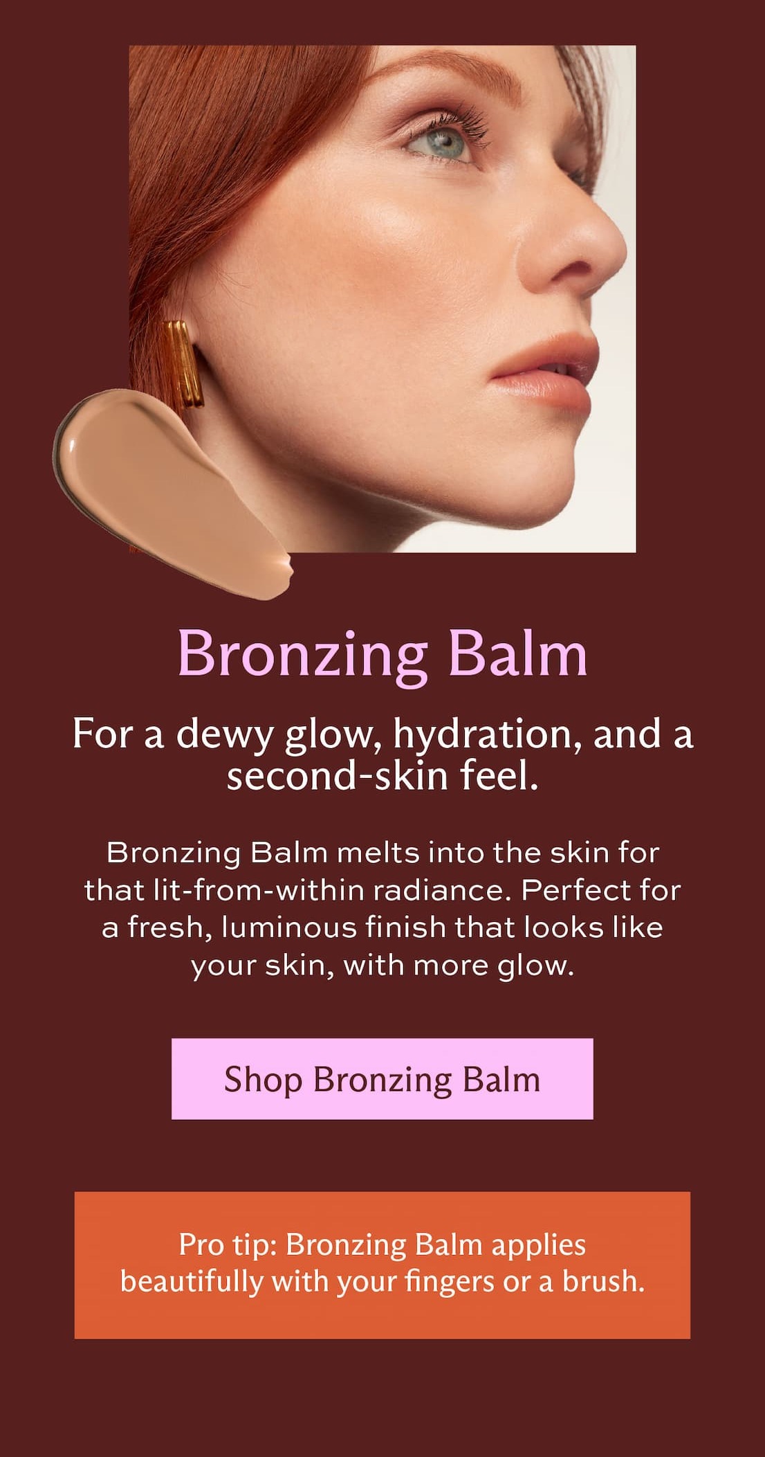 Bronzing Balm. For dewy now, hydration, and a second-skin feel. Bronzing Balm melt into the skin for that lit-from-within radiance. Perfect for  a fresh, luminous finish that looks like your skin, with more glow.  [ Shop Bronzing Balm ] Pro Tip: Bronzing Balm applies beautifully with your fingers or a brush.
