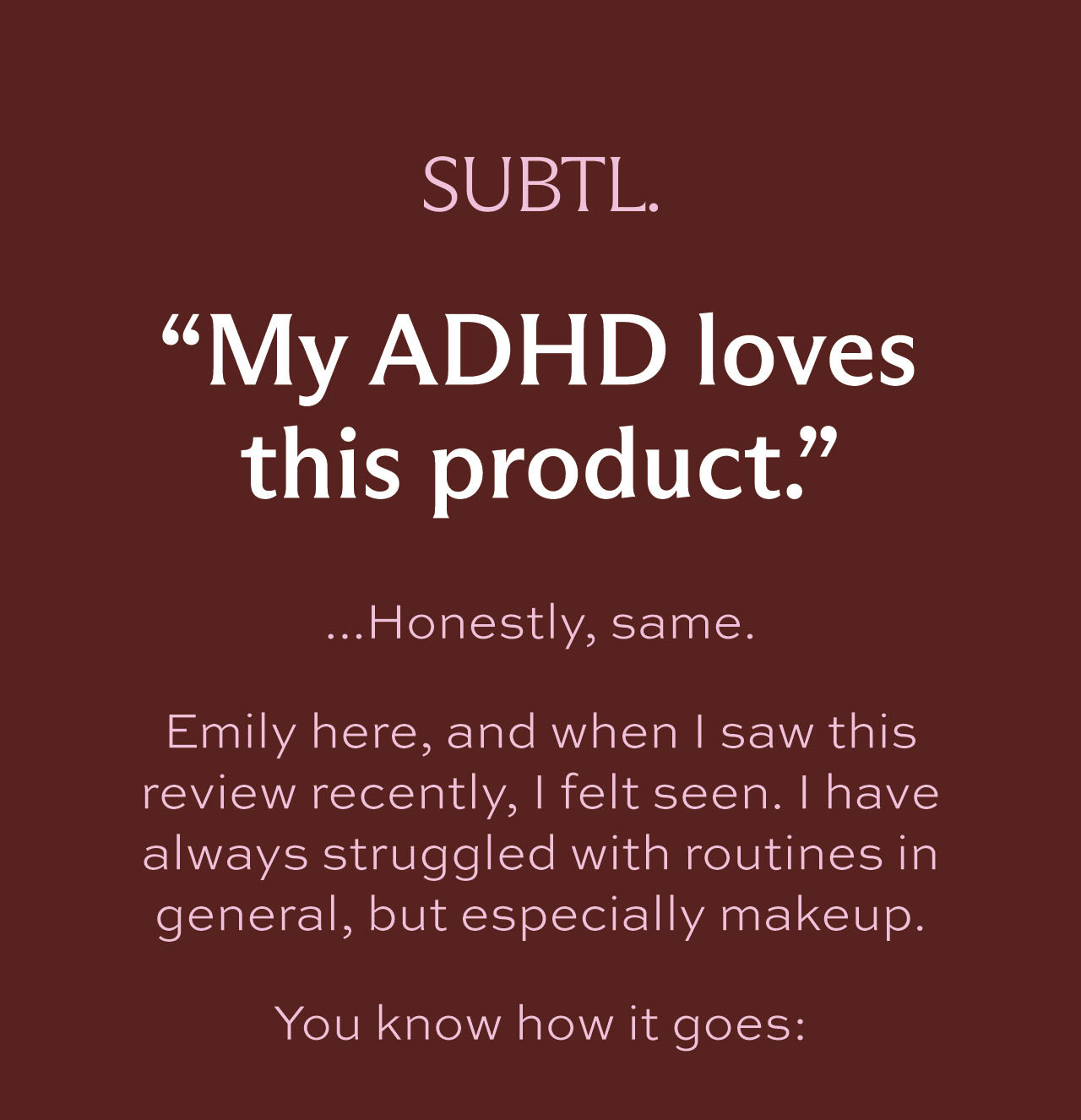 "My ADHD loves this product." ...Honestly, same.   Emily here, and when I saw this review recently, I felt seen. I have always struggled with routines in general, but especially makeup.   You know how it goes: