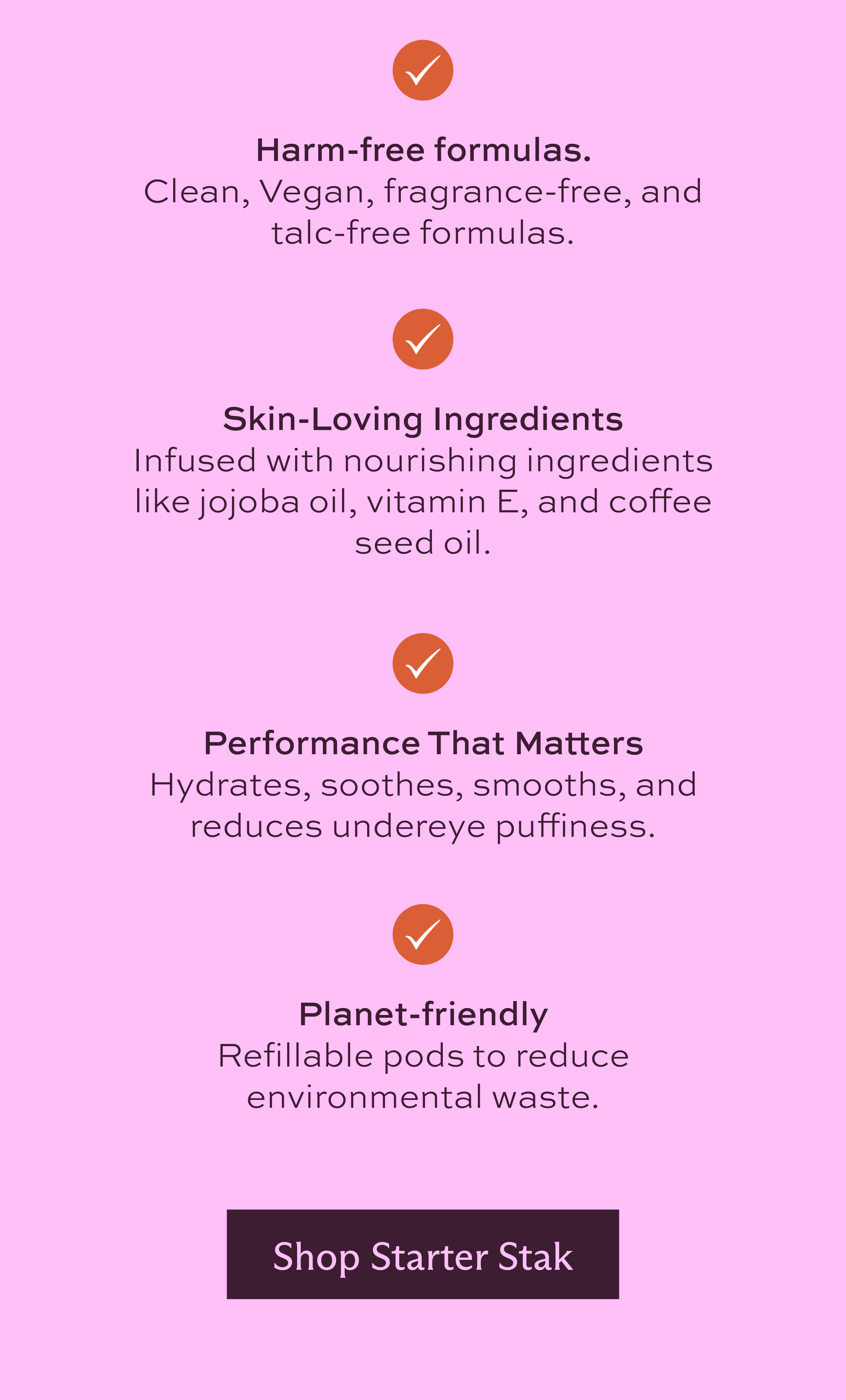 Harm-free formulas. Clean, Vegan, fragrance-free, and talc-free formulas. Skin-Loving Ingredients. Infused with nourishing ingredients like jojoba oil, Vitamin E, and coffee seed oil. Performance that matters. Hydrates, soothes, smooths, and reduces undereye puffiness. Planet-friendly. Refillable pods to reduce environmental waste. [ Shop Starter Stak ]