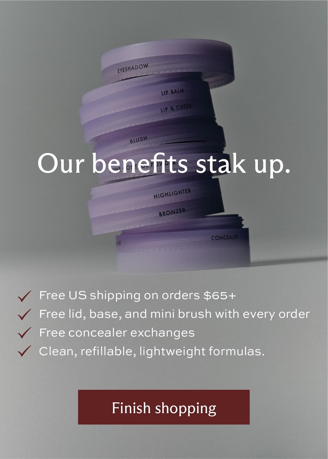 Our benefits stak up. Free US shipping orders $65+ • Free lid, base, and mini brush with every order • Free concealer exchanges • Clean, refillable, lightweight formulas. [Finish Shopping]
