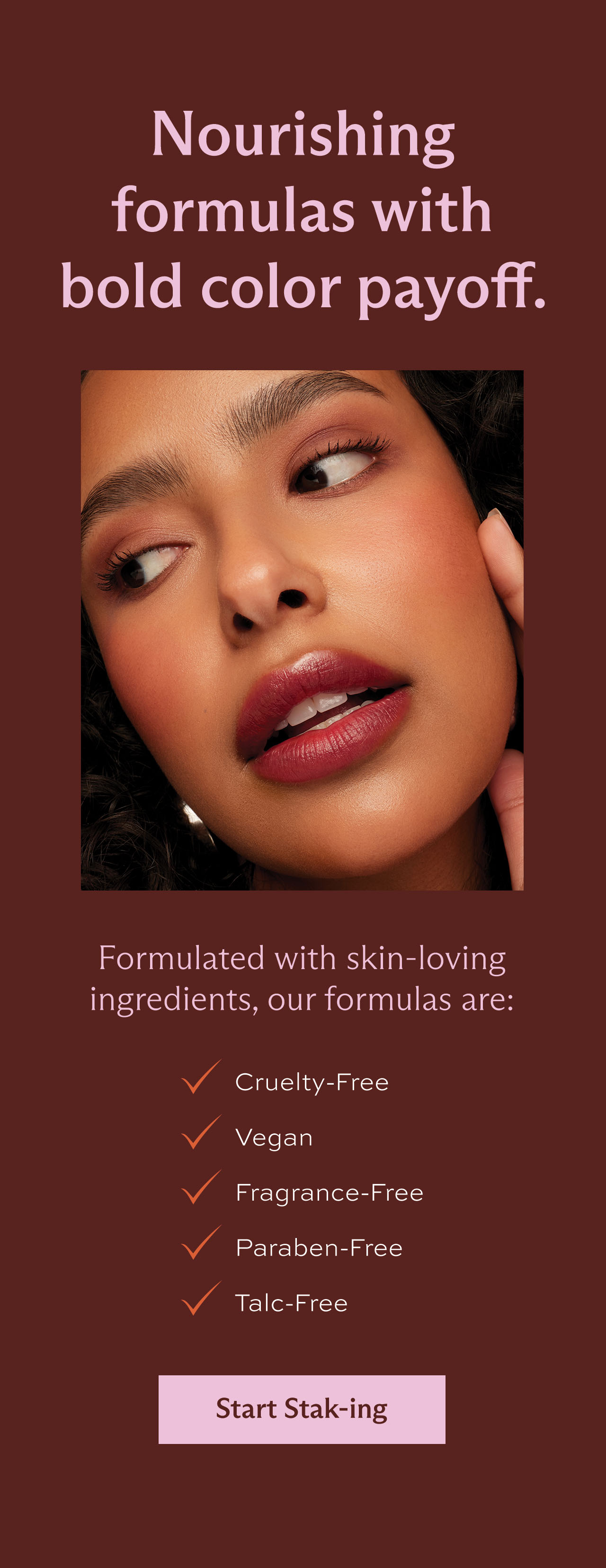 Nourishing formulas with bold color payoff. Formulated with skin-loving ingredients, our formulas are: Cruelty-Free • Vegan • Fragrance-Free • Paraben-Free • Talc-Free [ Start Stak-ing ]
