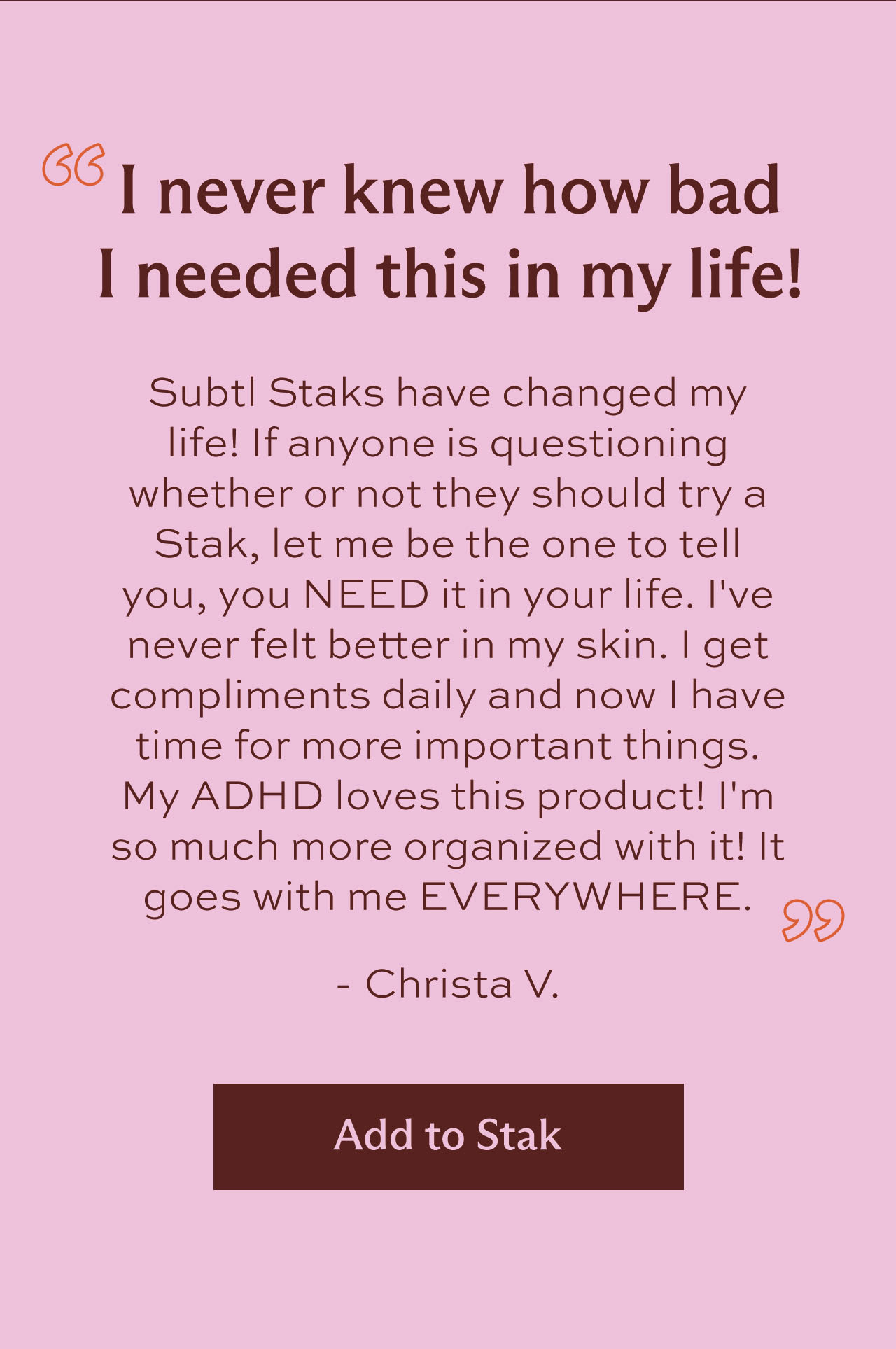 "I never knew how bad I needed this in my life! Subtl Staks have changed my life! If anyone is questioning whether or not they should try a Stak, let me be the one to tell you, you NEED it in your life. I've never felt better in my skin. I get compliments daily and now I have time for more important things. My ADHD loves this product! I'm so much more organized with it! It goes with me EVERYWHERE." -  Christa V. [ Add to Stak ]