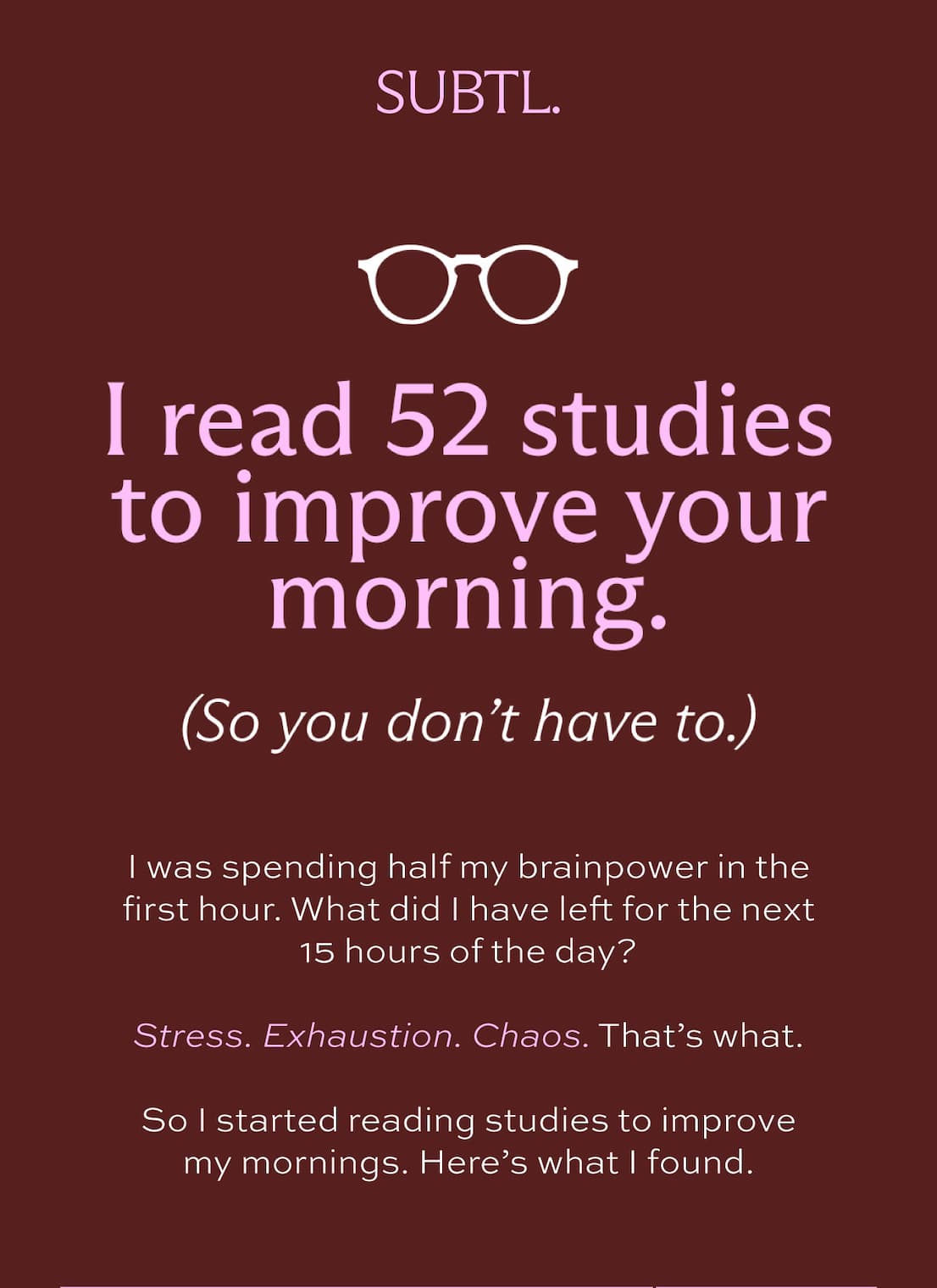 SUBTL. I read 52 studies to improve your morning. (So you don't have to.) I was spending half my brainpower in the first hour. What did I have left for the next 15 hours of the day? Stress. Exhaustion. Chaos. That's what. So I started reading studies to improve my mornings. Here's what I found.