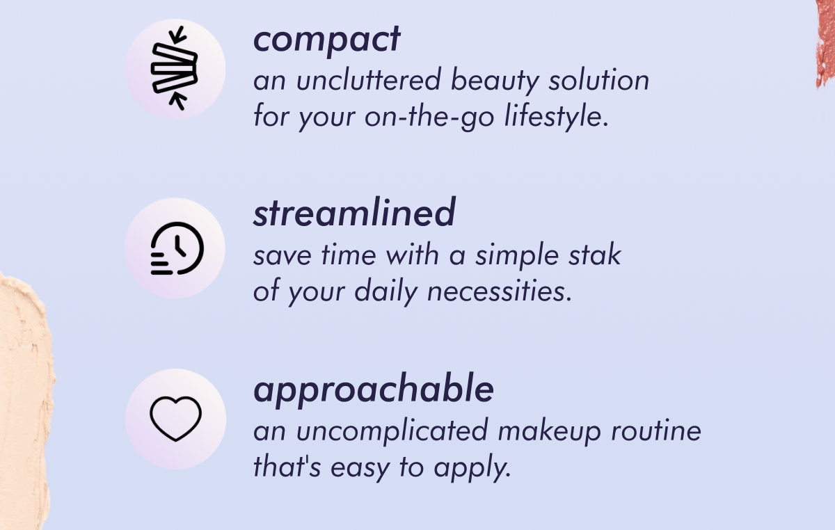 • compact an uncluttered beauty solution for your on-the-go lifestyle. • streamlined - save time with a simple stak of your daily necessities. • approachable - an uncomplicated makeup routine that's easy to apply.