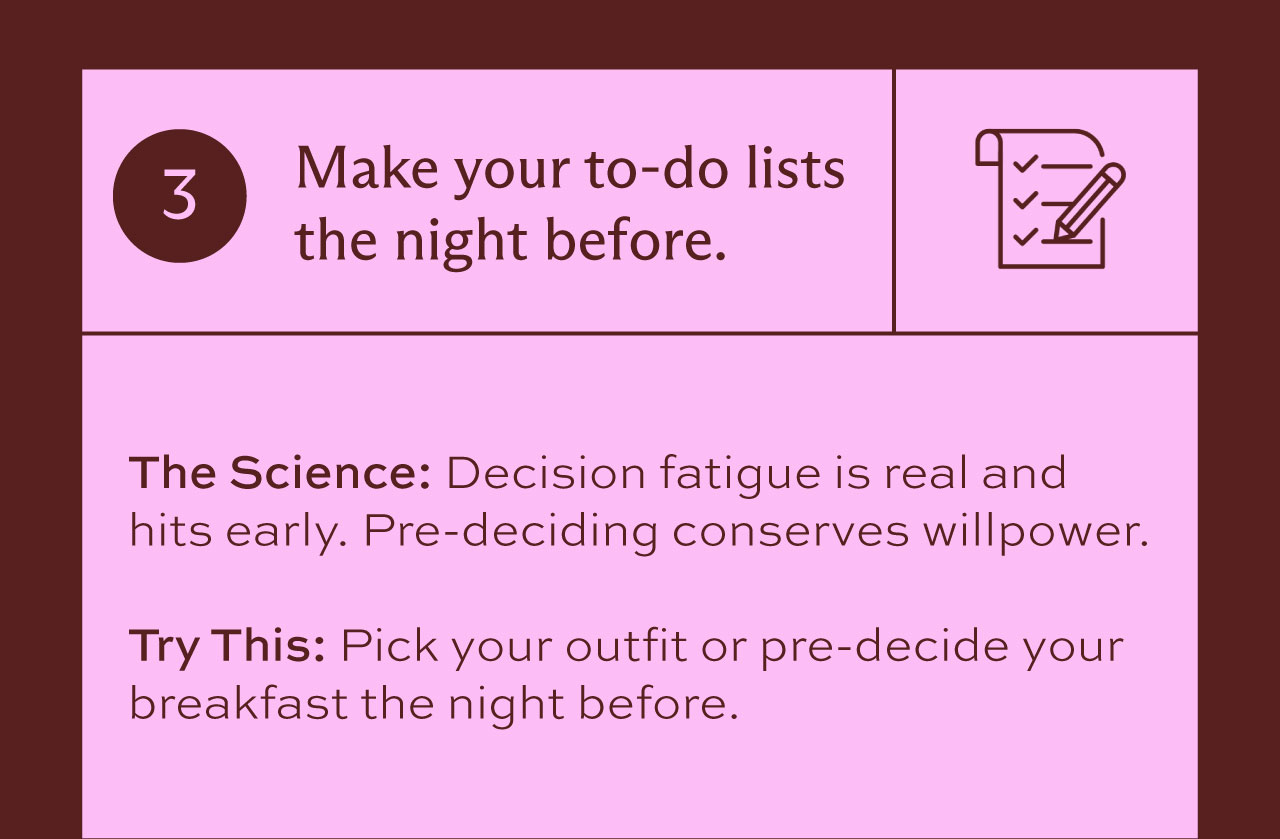 3. Make your to-do lists the night before. The Science: Decision fatigue is real and hits early. Pre-deciding conserves willpower. Try this: pick your outfit or pre-decide your breakfast the night before.
