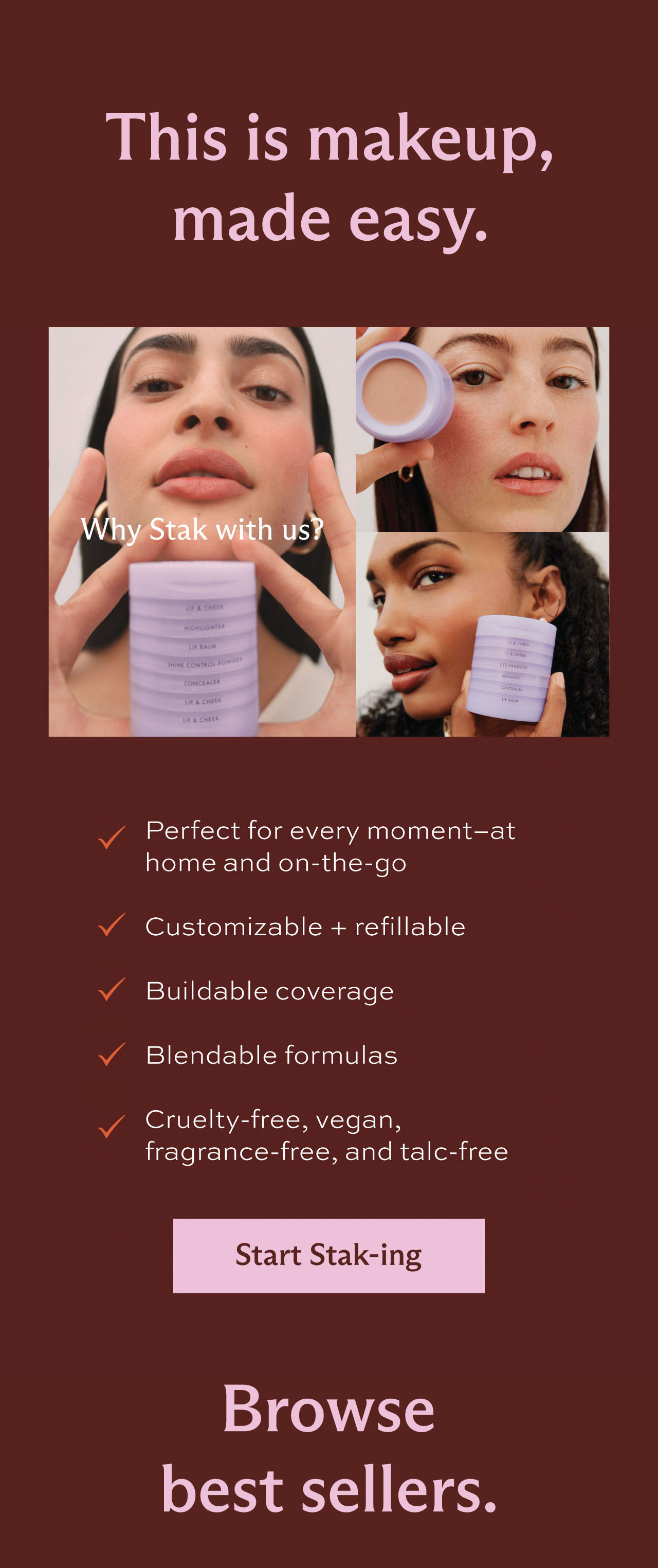 This is makeup, made easy. Why Stak with us? • Perfect for every moment-at home and on-the-go • Customizable + refillable • Buildable coverage • Blendable formulas • Cruelty-free, vegan, fragrance-free, and talc-free. [ Start Staking ] Browse best sellers.