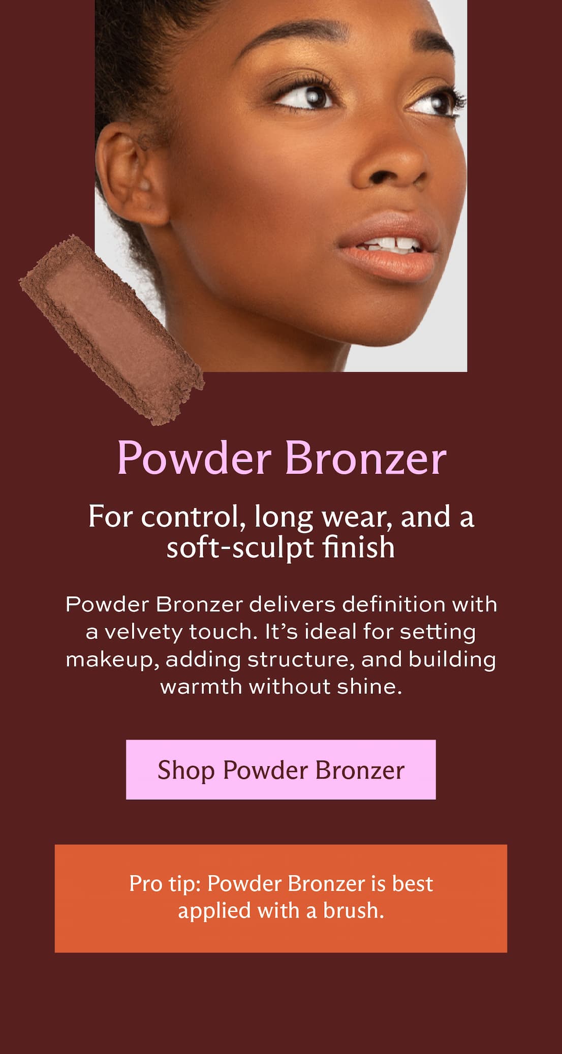 Powder Bronzer. For control, long wear, and a soft-sculpt finish. Powder Bronzer delivers definition with a velvety touch. It's ideal for setting makeup, adding structure, and building warmth without shine. [ Shop Powder Bronzer ] Pro tip: Powder Bronzer is best applied with a brush.