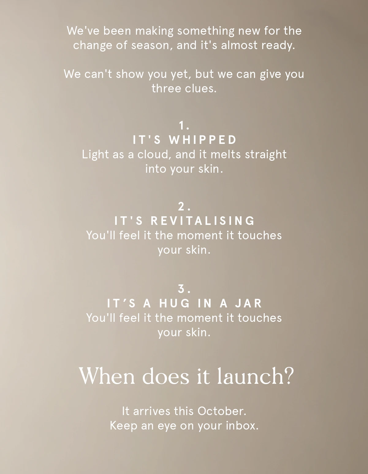 Three clues. It's whipped, light as a cloud. It's revitalising. It's a hug in a jar. It arrives this October. Three clues. It's whipped, light as a cloud. It's revitalising. It's a hug in a jar. It arrives this October.