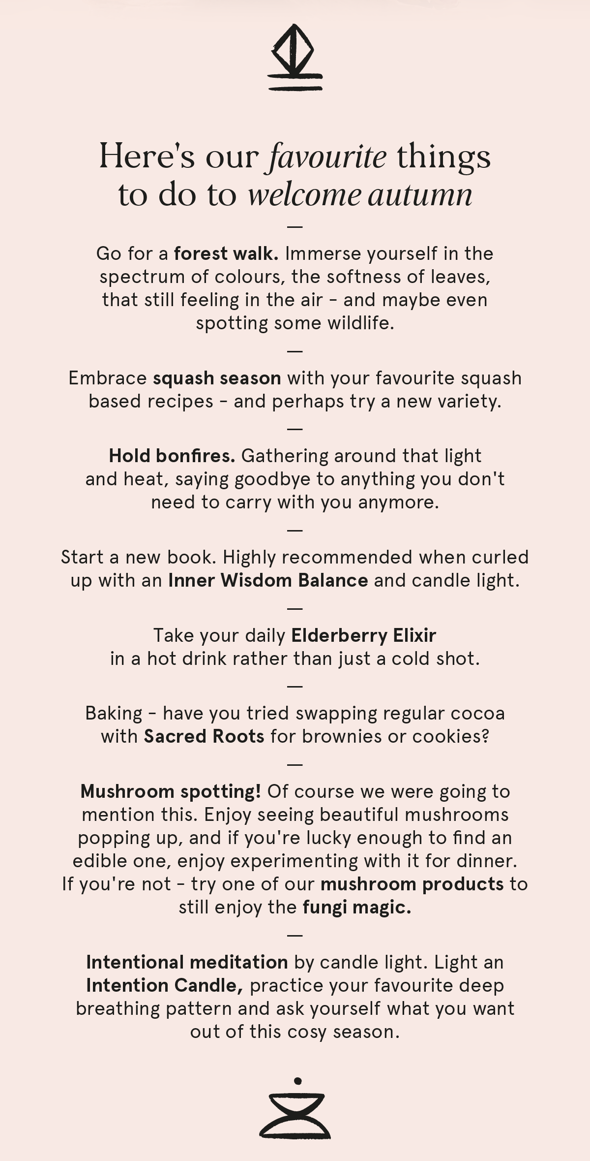 Here's our favourite things to do to welcome autumn: go for a forest walk, embrace squash season, hold bonfires, start a new book with an Inner Wisdom Balance, take your daily Elderberry Elixir in a hot drink, bake with Sacred Roots, go mushroom spotting, and meditate by candle light with an Intention Candle.
