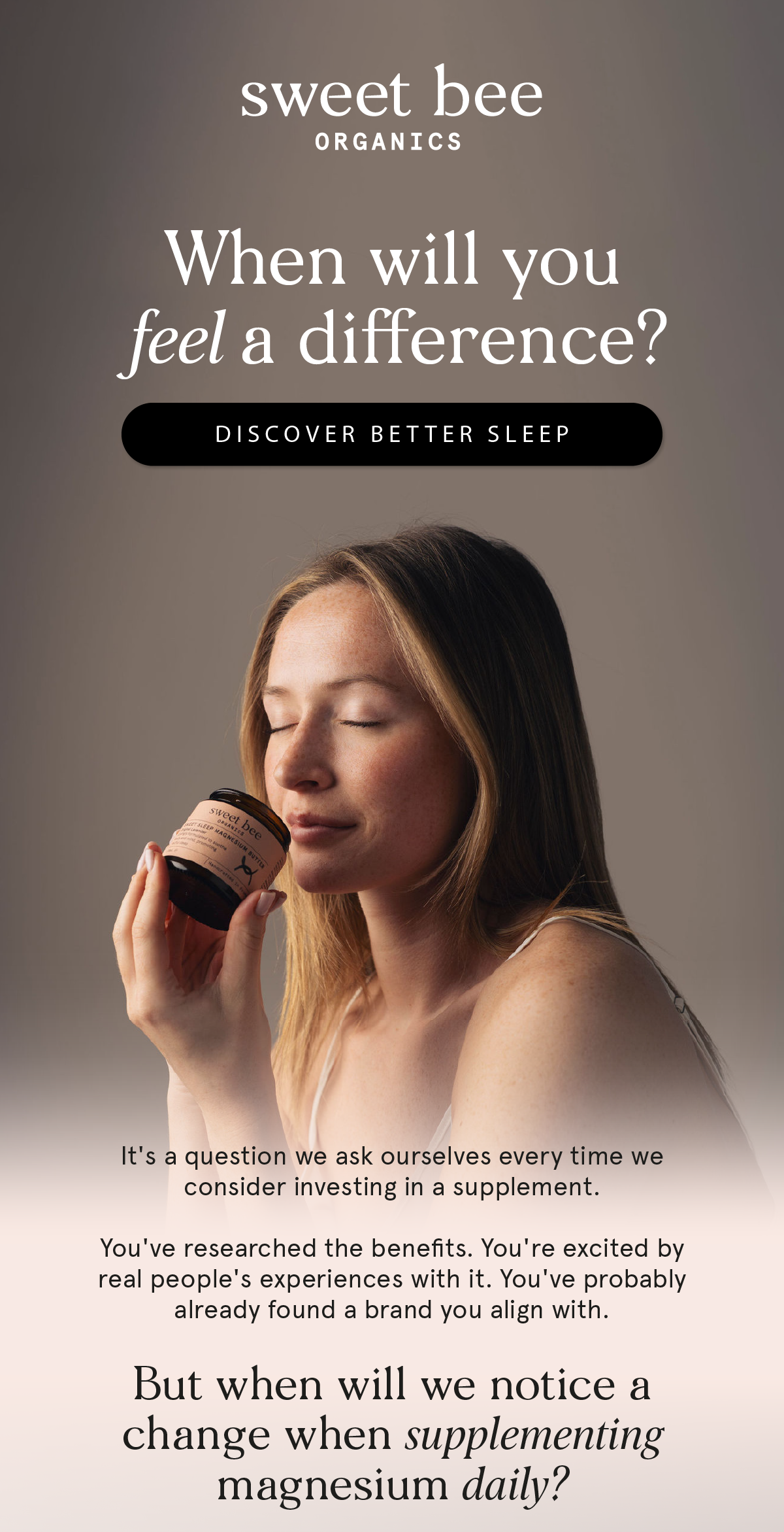 When will you feel a difference? Discover better sleep. It's a question we ask ourselves every time we consider investing in a supplement. You've researched the benefits. You're excited by real people's experiences with it. You've probably already found a brand you align with. But when will we notice a change when supplementing magnesium daily?
