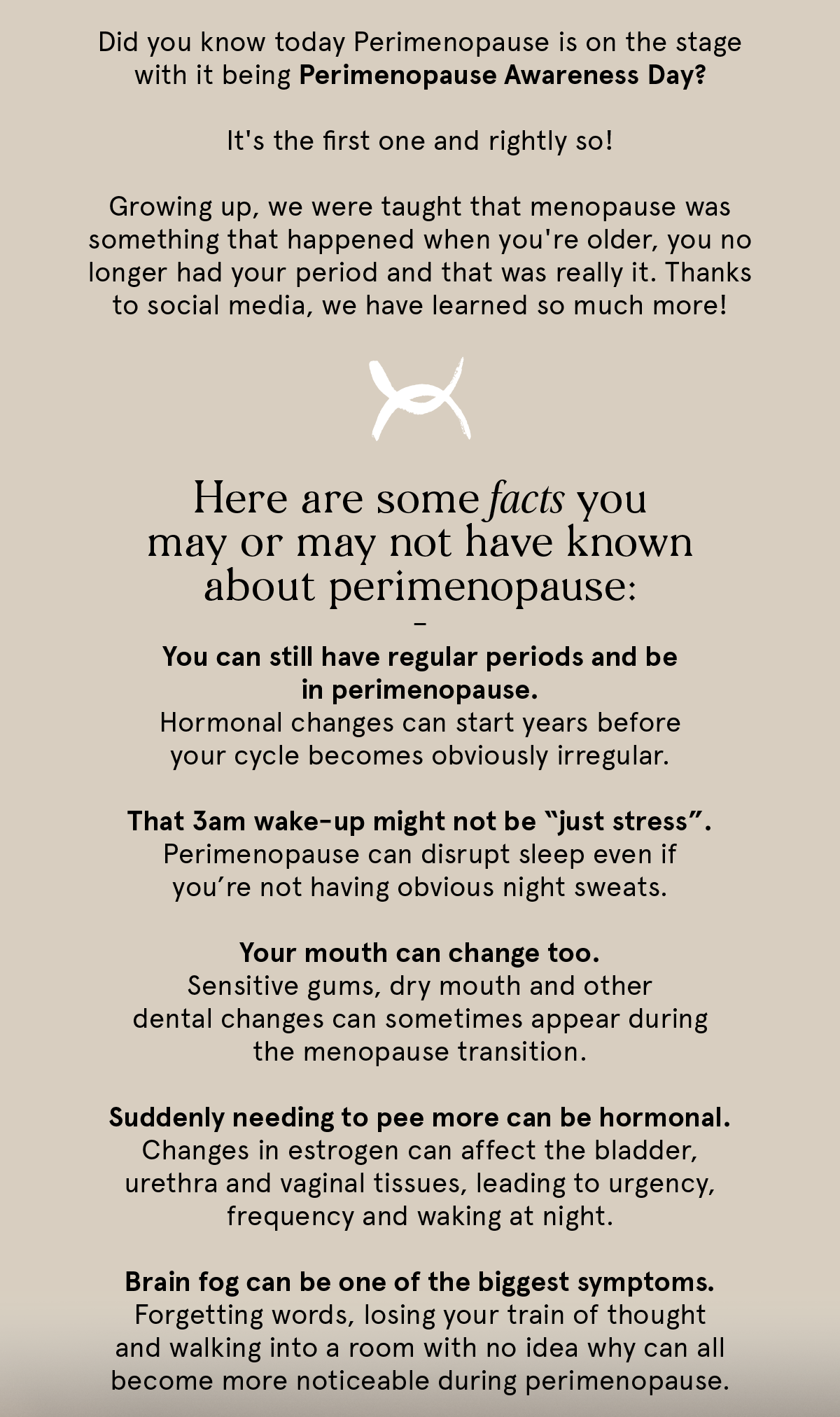 Did you know today is Perimenopause Awareness Day? Here are some facts you may or may not have known about perimenopause. You can still have regular periods and be in perimenopause. That 3am wake-up might not be just stress. Your mouth can change too. Suddenly needing to pee more can be hormonal. Brain fog can be one of the biggest symptoms.