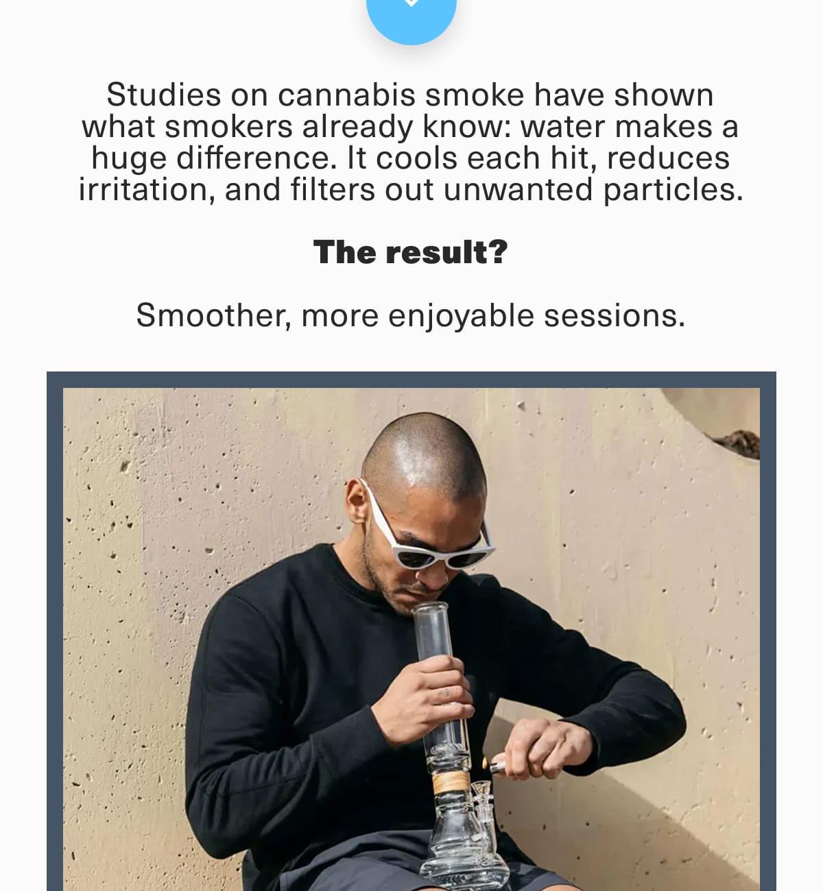 Studies on cannabis smoke have shown what smokers already know: water makes a huge difference. It cools each hit, reduces irritation, and filters out unwanted particles.  The result?  Smoother, more enjoyable sessions.