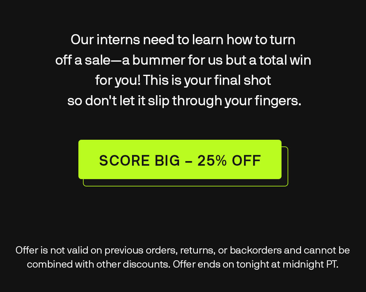 Our interns need to learn how to turn off a sale—a bummer for us but a total win for you! This is your final shot, so don't let it slip through your fingers. SCORE BIG - 25% OFF Offer is not valid on previous orders, returns, or backorders and cannot be combined with other discounts. Offer ends on tonight at midnight PT.