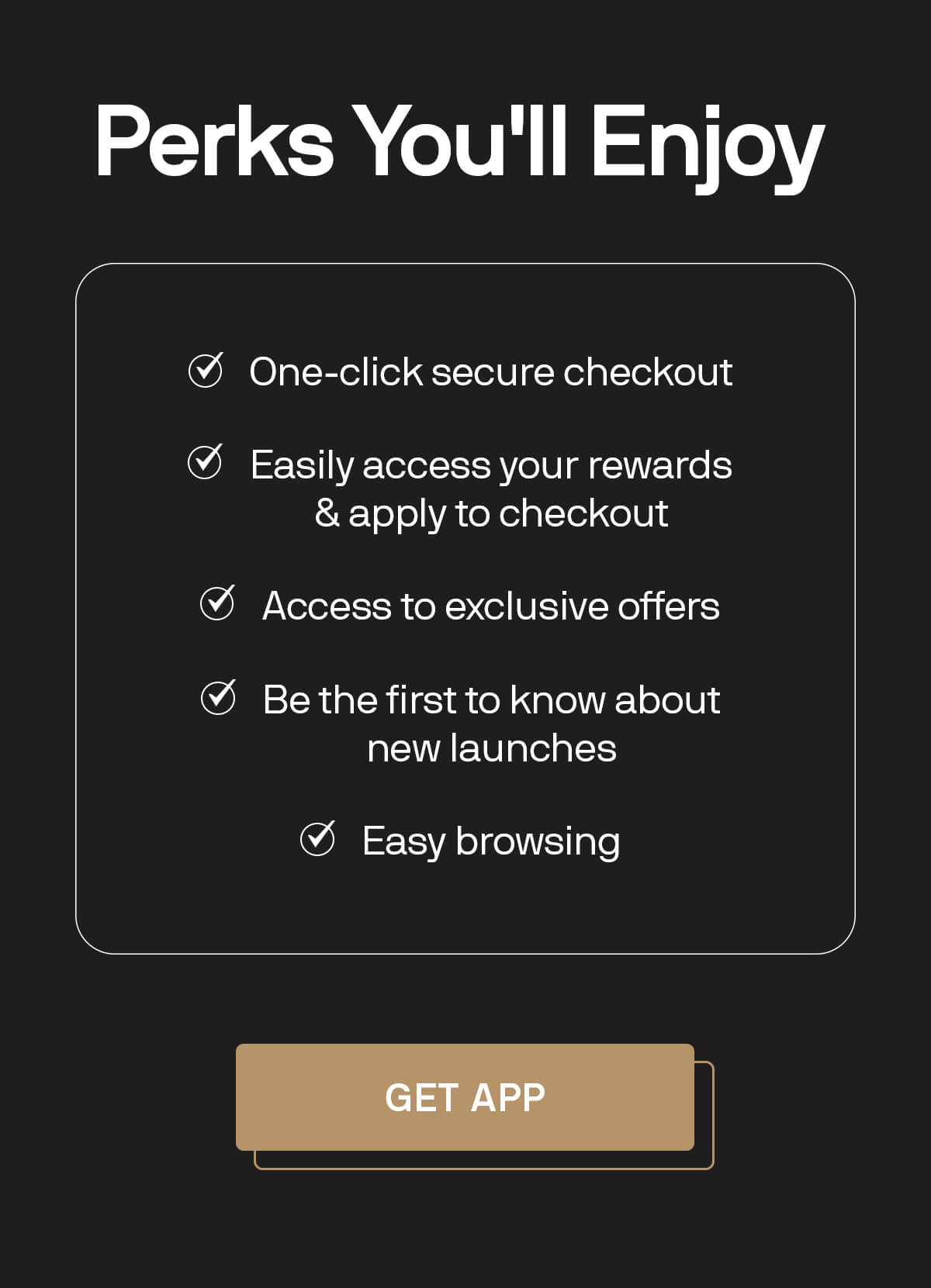 Perks You'll Enjoy  One-click secure checkout Easily access your rewards & apply to checkout Access to exclusive offers Be the first to know about new launches Easy browsing GET APP