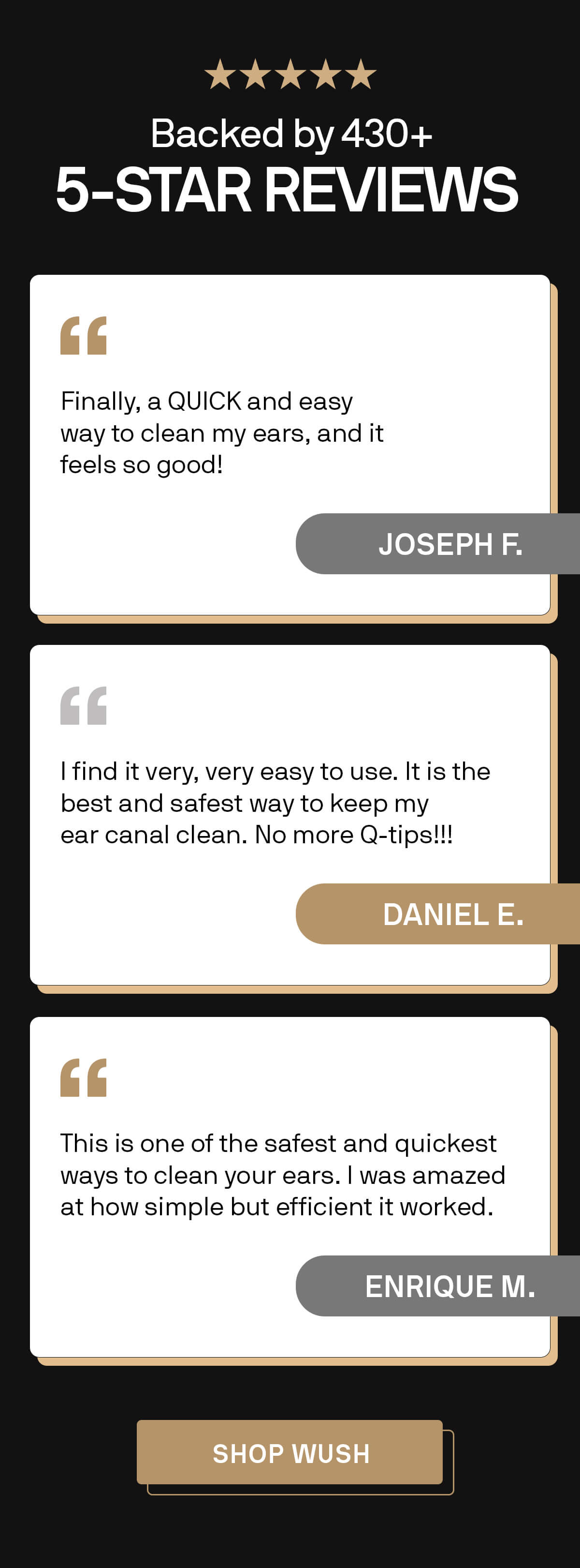 ⭐️⭐️⭐️⭐️⭐️ Backed by 430+ 5-STAR REVIEWS  "Finally, a QUICK and easy way to clean my ears, and it feels so good!" Joseph F.  "I find it very, very easy to use. It is the best and safest way to keep my ear canal clean. No more Q-tips!!!" Daniel E.  "This is one of the safest and quickest ways to clean your ears. I was amazed at how simple but efficient it worked." Enrique M. SHOP WUSH