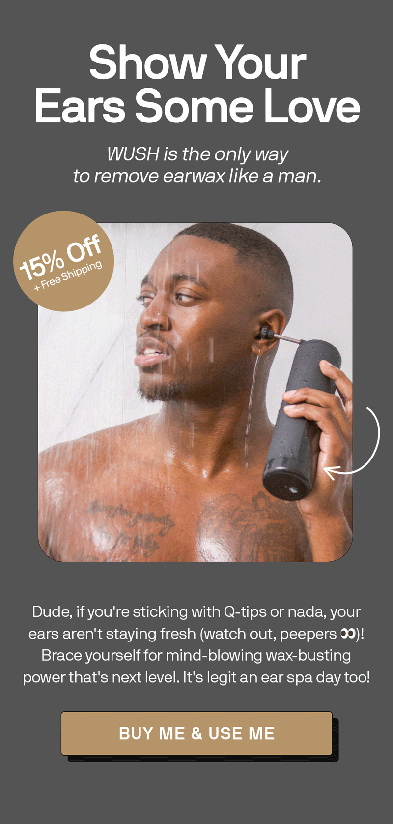 Show Your Ears Some Love WUSH is the only way to remove earwax like a man. Dude, if you're sticking with Q-tips or nada, your ears aren't staying fresh (watch out, peepers 👀)! Brace yourself for mind-blowing wax-busting power that's next level. It's legit an ear spa day too! BUY ME & USE ME 15% OFF + Free Shipping