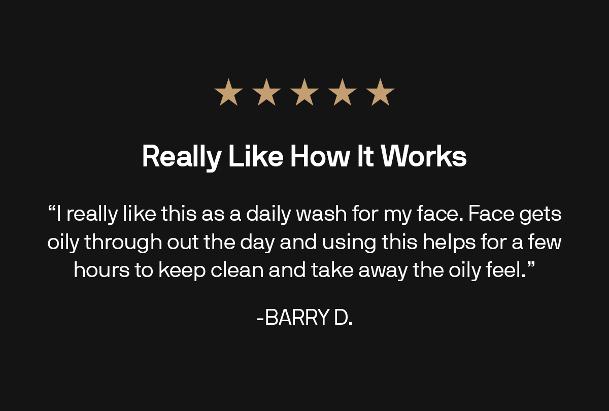 Really Like How It Works "I really like this as a daily wash for my face. Face gets oily through out the day and using this helps for a few hours to keep clean and take away the oily feel." -BARRY D.
