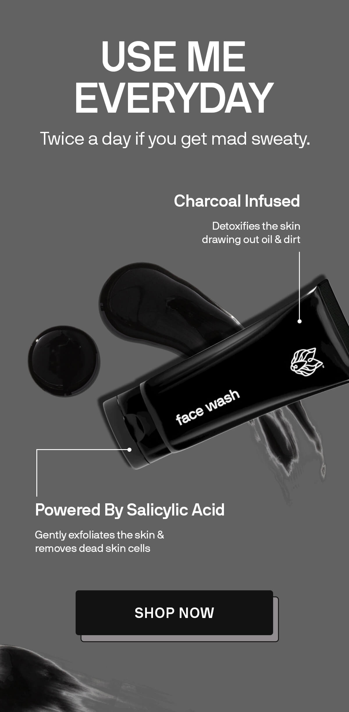 USE ME EVERYDAY Twice a day if you get mad sweaty. POWERED BY SALICYLIC ACID Gently exfoliates the skin & removes dead skin cells  CHARCOAL INFUSED Detoxifies the skin drawing out oil & dirt SHOP NOW