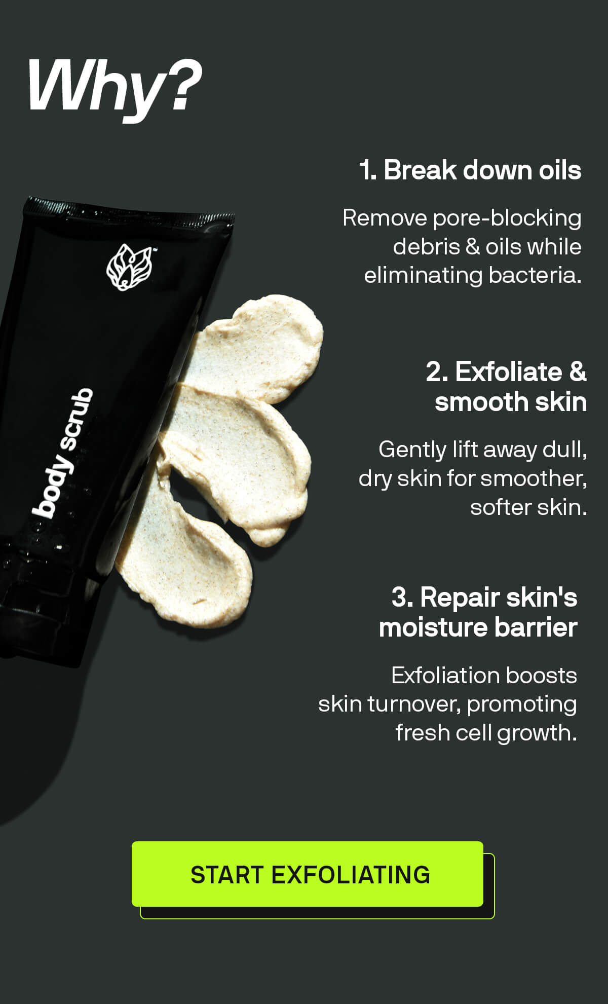 1. Breaks down pore-clogging oils Remove pore-blocking debris & oils while eliminating bacteria.  2. Physically exfoliates & smoothens your skin Gently lift away dull, dry skin for smoother, softer skin.  3. Helps repair your skin's moisture barrier Exfoliation boosts skin turnover, promoting fresh cell growth. START EXFOLIATING