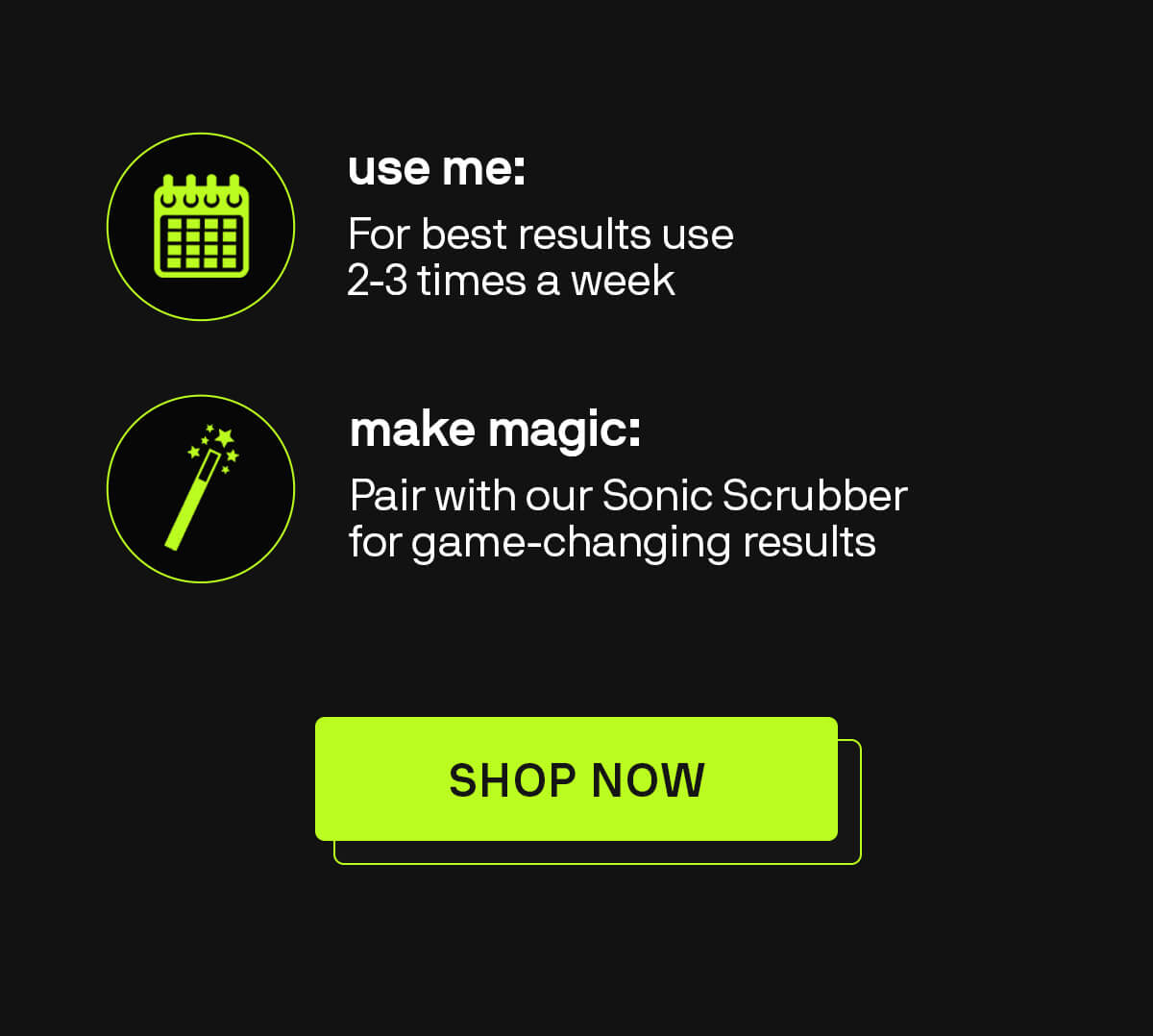 USE ME: 2-3 times a week  MAKE THE MAGIC HAPPEN: Pair with our Sonic Scrubber for game-changing results shop now