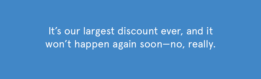 Save with our largest discount... ever.