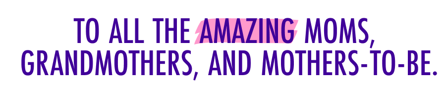 TO ALL THE AMAZING MOMS, GRANDMOTHERS, AND MOTHERS-TO-BE.