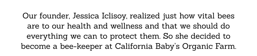 Our founder, Jessica Iclisoy, realized just how vital bees are to our health and wellness and that we should do everything we can to protect them. So she decided to become a bee-keeper at California Baby’s Organic Farm.